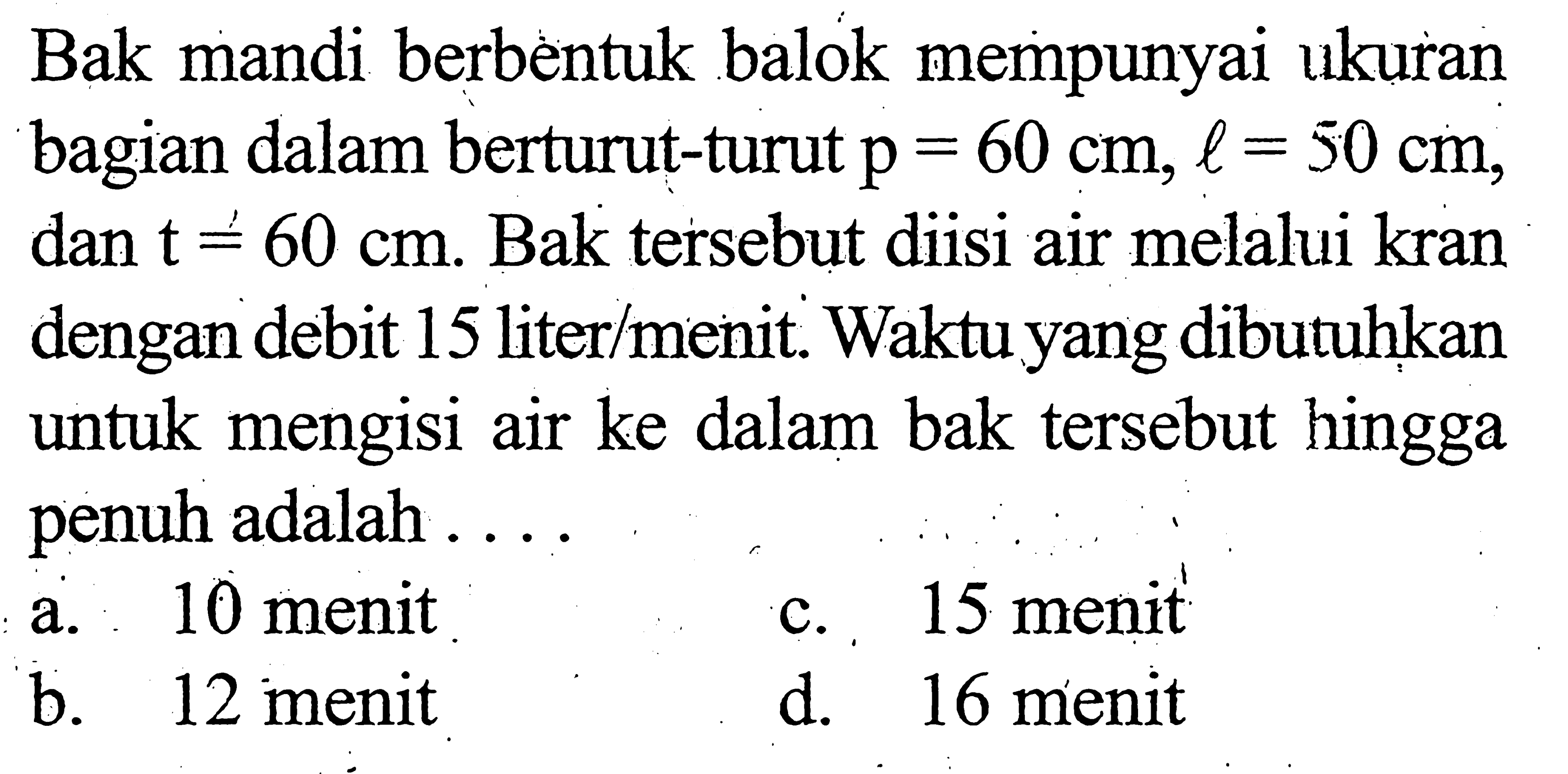 Bak mandi berbèntuk balok mempunyai ukuran bagian dalam berturut-turut p=60 cm, l=50 cm , dan t=60 cm . Bak tersebut diisi air melalui kran dengan debit 15 liter/menit. Waktu yang dibutuhkan untuk mengisi air ke dalam bak tersebut hingga penuh adalah ....