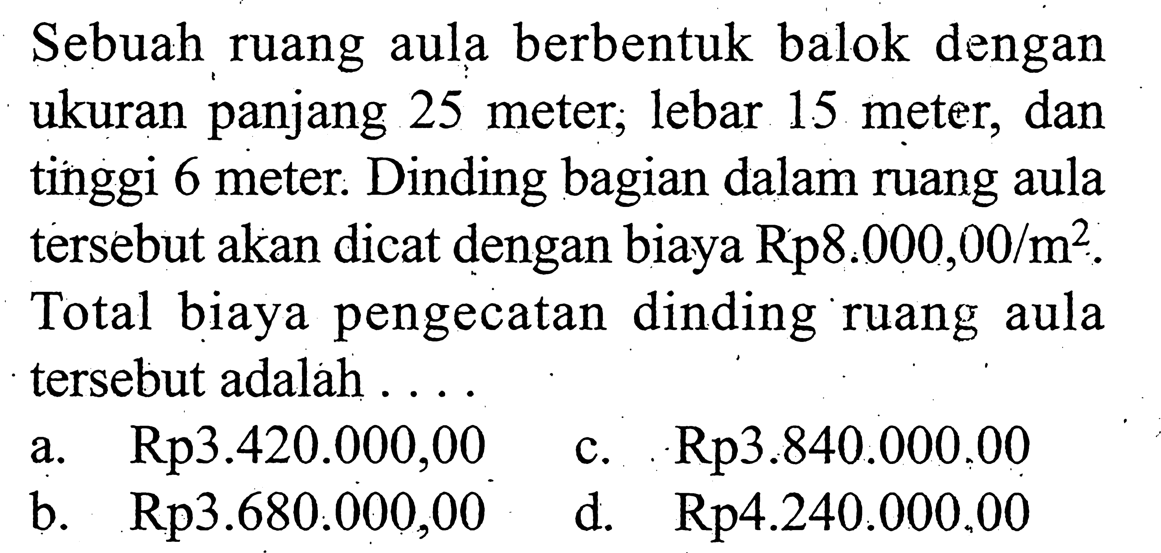 Sebuah ruang aula berbentuk balok dengan ukuran panjang 25 meter, lebar 15 meter, dan tinggi 6 meter. Dinding bagian dalam ruang aula tersebut akan dicat dengan biaya Rp8.000,00/m^2. Total biaya pengecatan dinding ruang aula tersebut adalah ...
