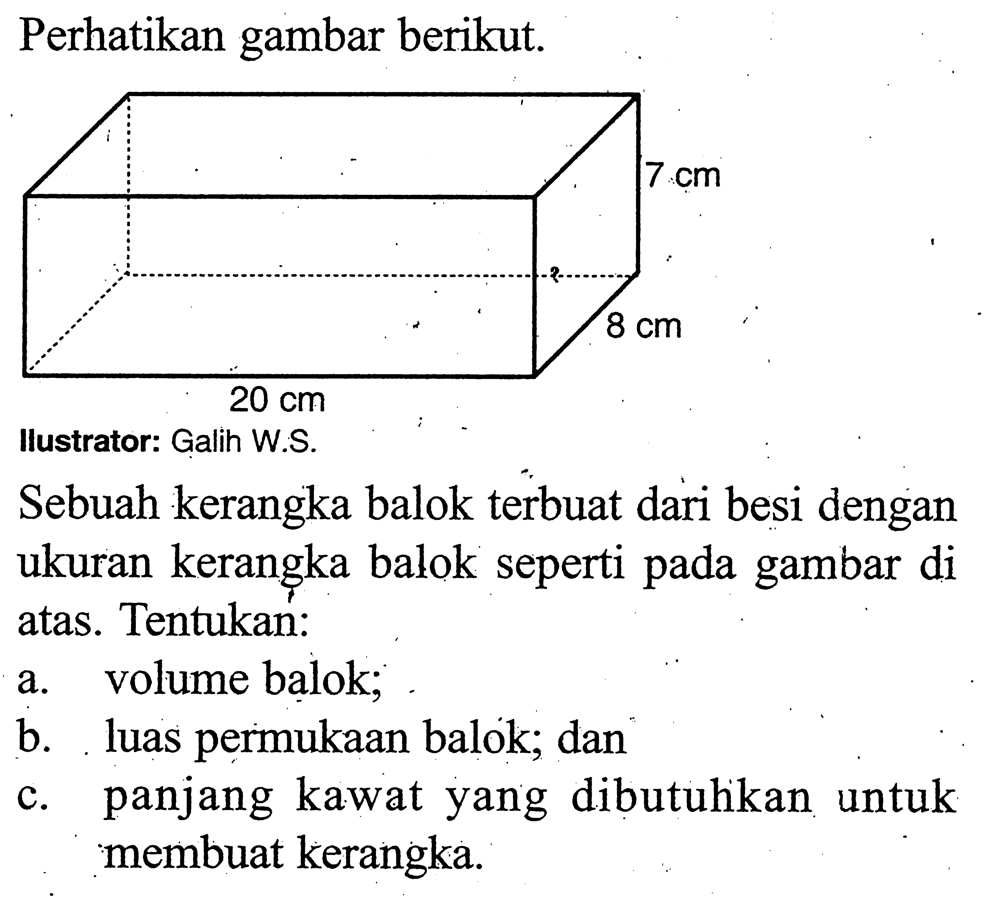 Perhatikan gambar berikut. 7 cm 8 cm 20 cm Sebuah kerangka balok terbuat dari besi dengan ukuran kerangka balok seperti pada gambar di atas. Tentukan: a. volume balok; b. luas permukaan balok; dan c. panjang kawat yang dibutuhikan untuk membuat kerangka.