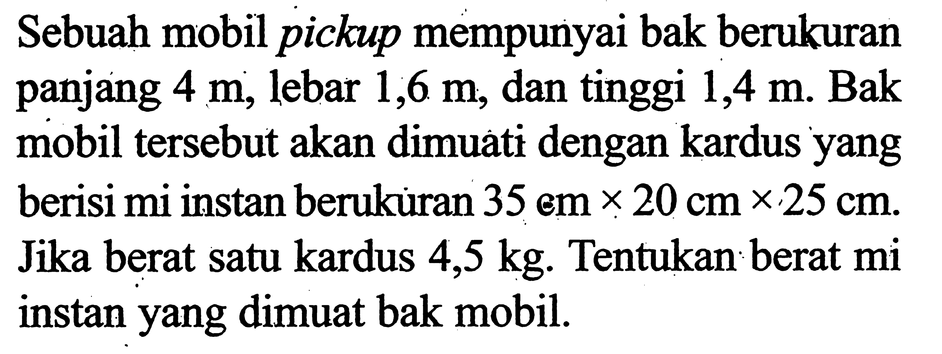 Sebuah mobil pickup mempunyai bak berukuran panjang 4 m, lebar 1,6 m, dan tinggi 1,4 m. Bak mobil tersebut akan dimuati dengan kardus yang berisi mi instan berukuran 35 cm x 20 cm x 25 cm. Jika berat satu kardus 4,5 kg. Tentukan berat mi instan yang dimuat bak mobil.