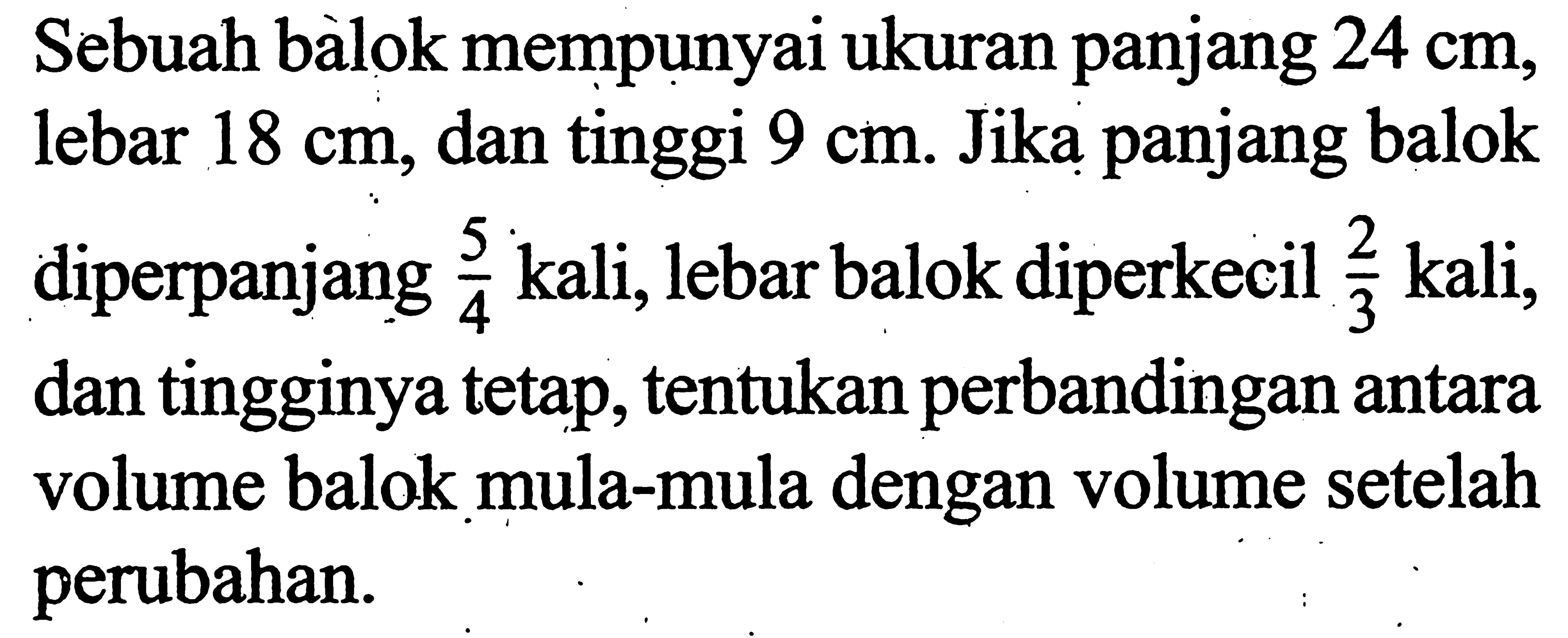 Sebuah balok mempunyai ukuran panjang  24 cm , lebar  18 cm , dan tinggi  9 cm . Jika panjang balok diperpanjang  5/4  kali, lebar balok diperkecil  2/3  kali, dan tingginya tetap, tentukan perbandingan antara volume balok mula-mula dengan volume setelah perubahan.