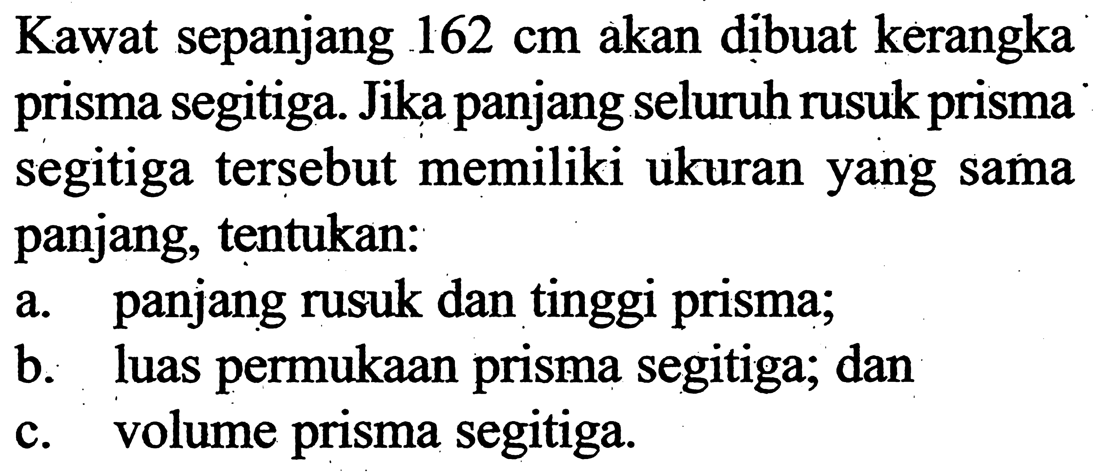 Kawat sepanjang  162 cm  akan dibuat kerangka prisma segitiga. Jika panjang seluruh rusuk prisma segitiga tersebut memiliki ukuran yang sama panjang, tentukan:a. panjang rusuk dan tinggi prisma;b. luas permukaan prisma segitiga; danc. volume prisma segitiga.