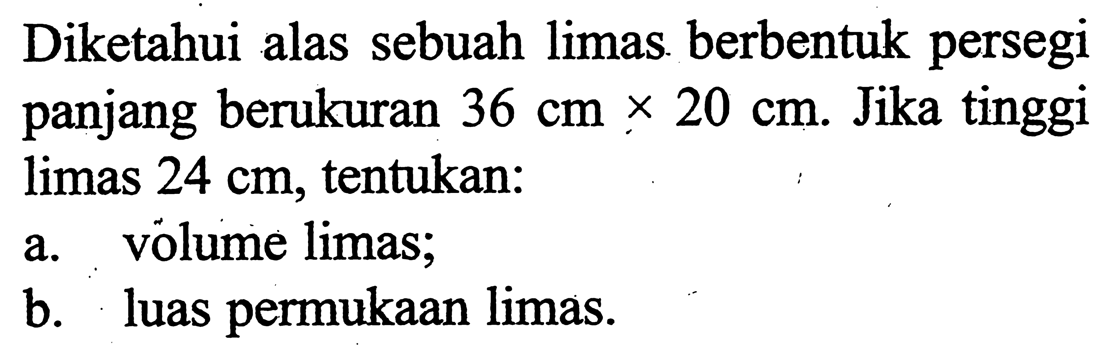 Diketahui alas sebuah limas berbentuk persegi panjang berukuran  36 cm x 20 cm . Jika tinggi limas  24 cm , tentukan:
a. volume limas;
b. luas permukaan limas.