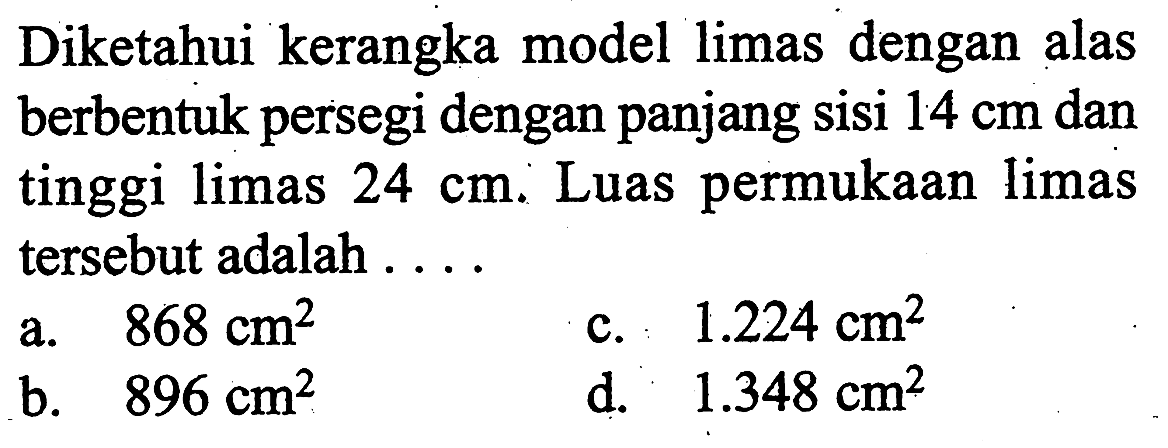 Diketahui kerangka model limas dengan alas berbentuk persegi dengan panjang sisi 14 cm dan tinggi limas 24 cm. Luas permukaan limas tersebut adalah .... 