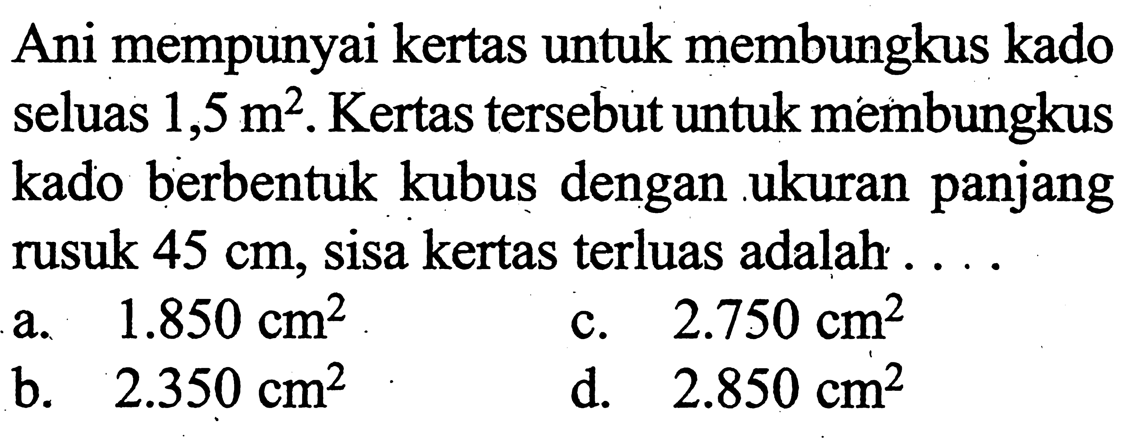 Ani mempunyai kertas untuk membungkus kado seluas  1,5 m^2 .  Kertas tersebut untuk membungkus kado berbentuk kubus dengan ukuran panjang rusuk  45 cm, sisa kertas terluas adalah ...
