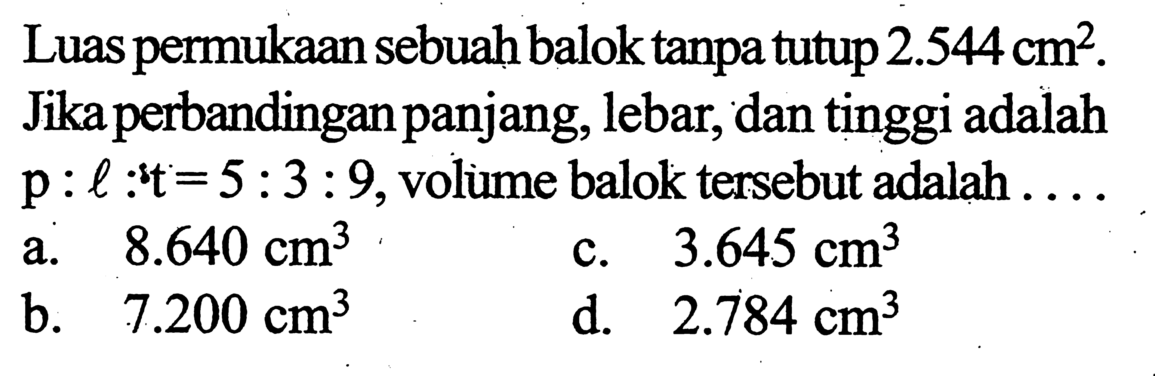 Luas permukaan sebuah balok tanpa tutup 2.544 cm^2. Jika perbandingan panjang, lebar, dan tinggi adalah p:l:t=5:3:9, volume balok tersebut adalah ... 