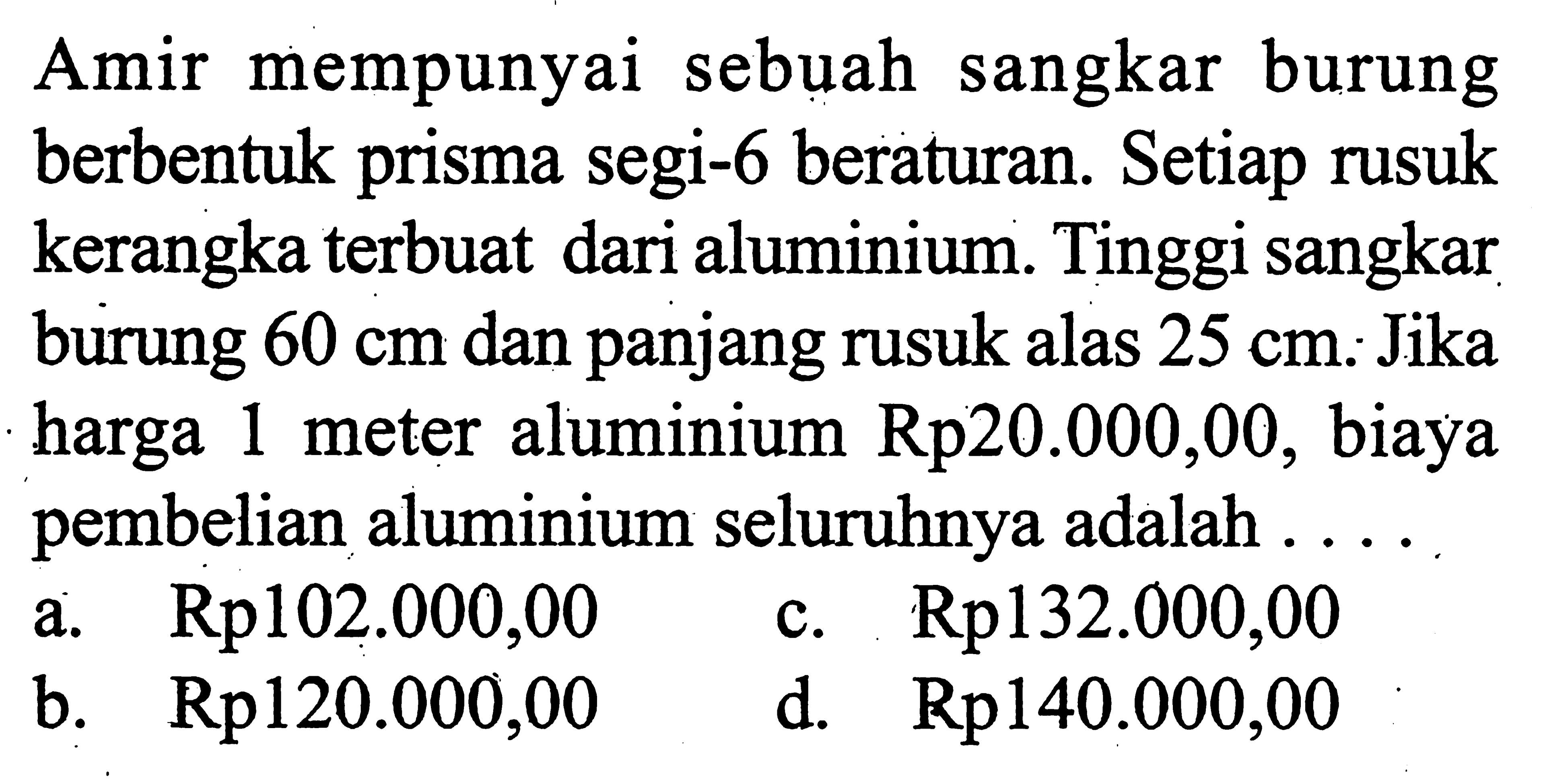 Amir mempunyai sebuah sangkar burung berbentuk prisma segi-6 beraturan. Setiap rusuk kerangka terbuat dari aluminium. Tinggi sangkar burung  60 cm  dan panjang rusuk alas  25 cm. Jika harga 1 meter aluminium Rp20.000,00, biaya pembelian aluminium seluruhnya adalah ....
