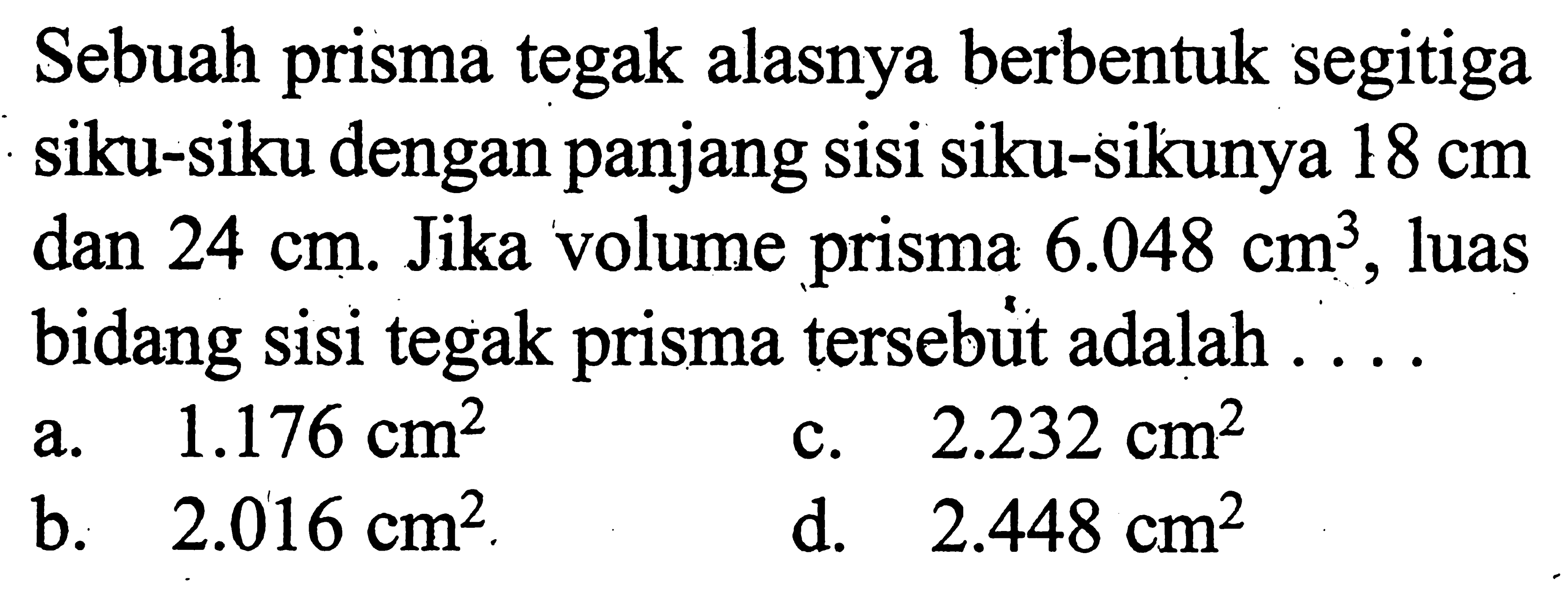 Sebuah prisma tegak alasnya berbentuk segitiga siku-siku dengan panjang sisi siku-sikunya 18 cm dan  24 cm. Jika volume prisma 6.048 cm^3, luas bidang sisi tegak prisma tersebut adalah ....