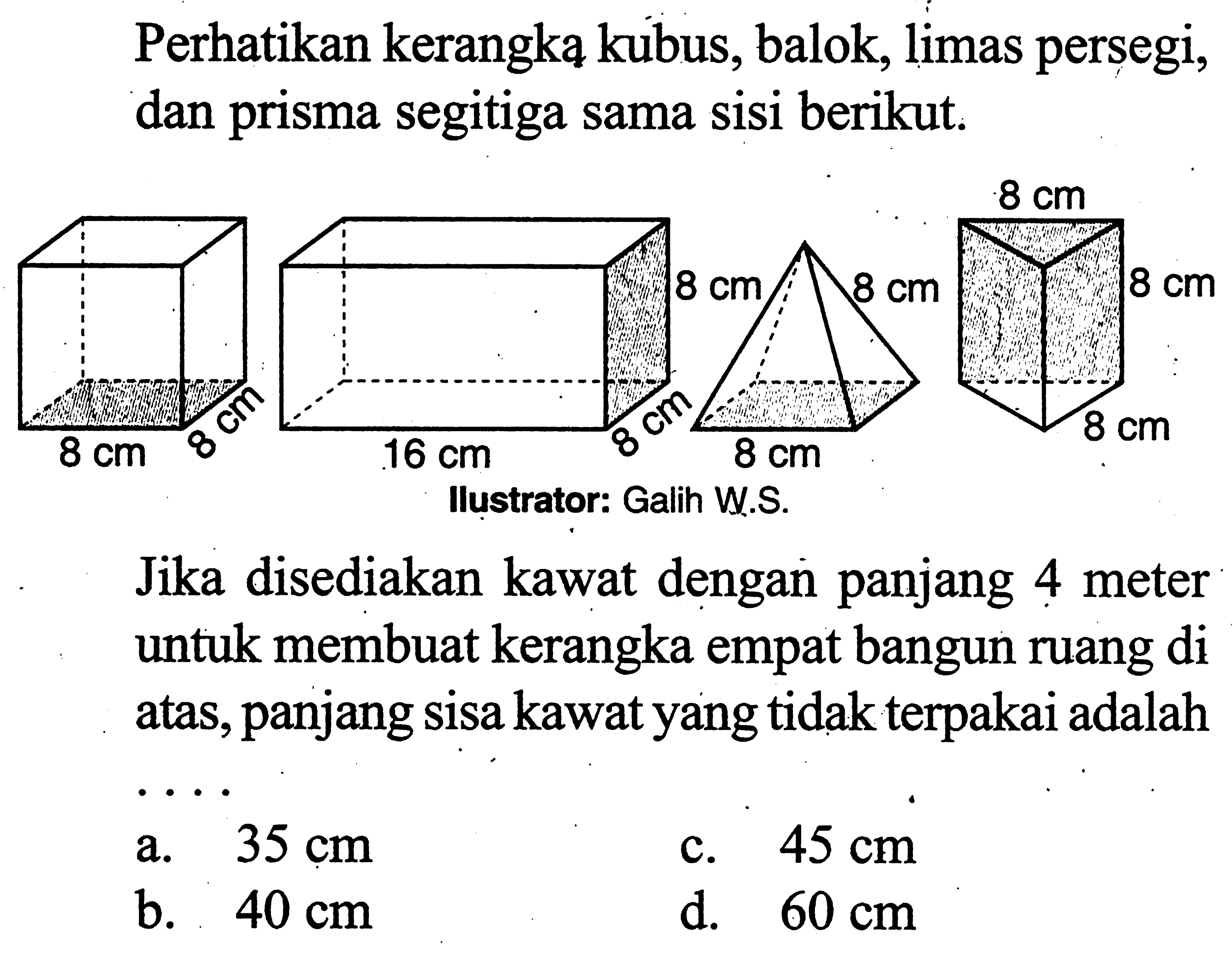 perhatikan kerangka kubus, balok, limas persegi, dan prisma segitiga sama sisi berikut.Jika disediakan kawat dengan panjang 4 meter untuk membuat kerangka empat bangun ruang di atas, panjang sisa kawat yang tidak terpakai adalaha.  35 cm c.  45 cm b.  40 cm d.  60 cm 