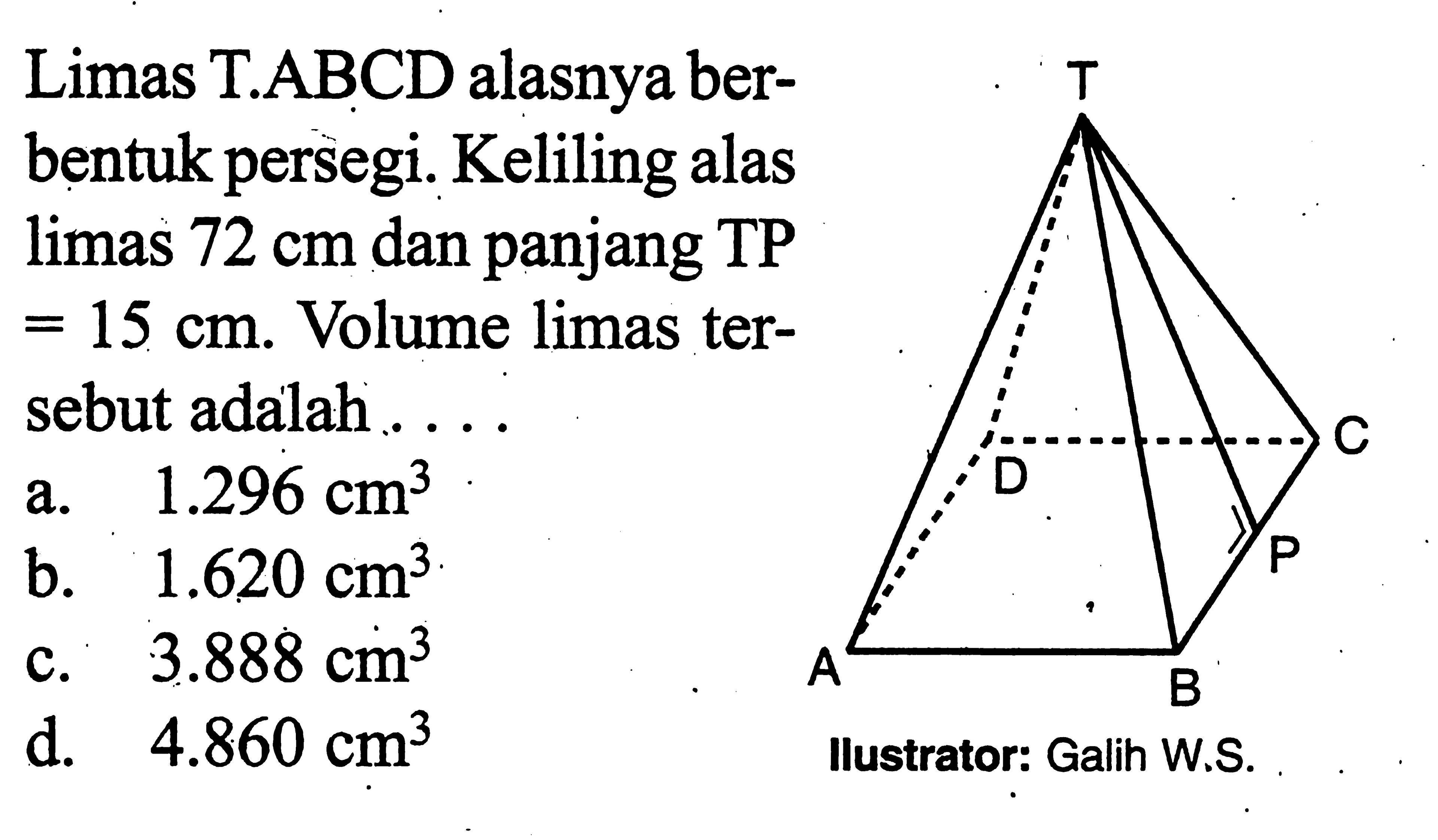 Limas T.ABCD alasnya berbentuk persegi. Keliling alas limas 72 cm dan panjang TP =15 cm. Volume limas tersebut adalah ....