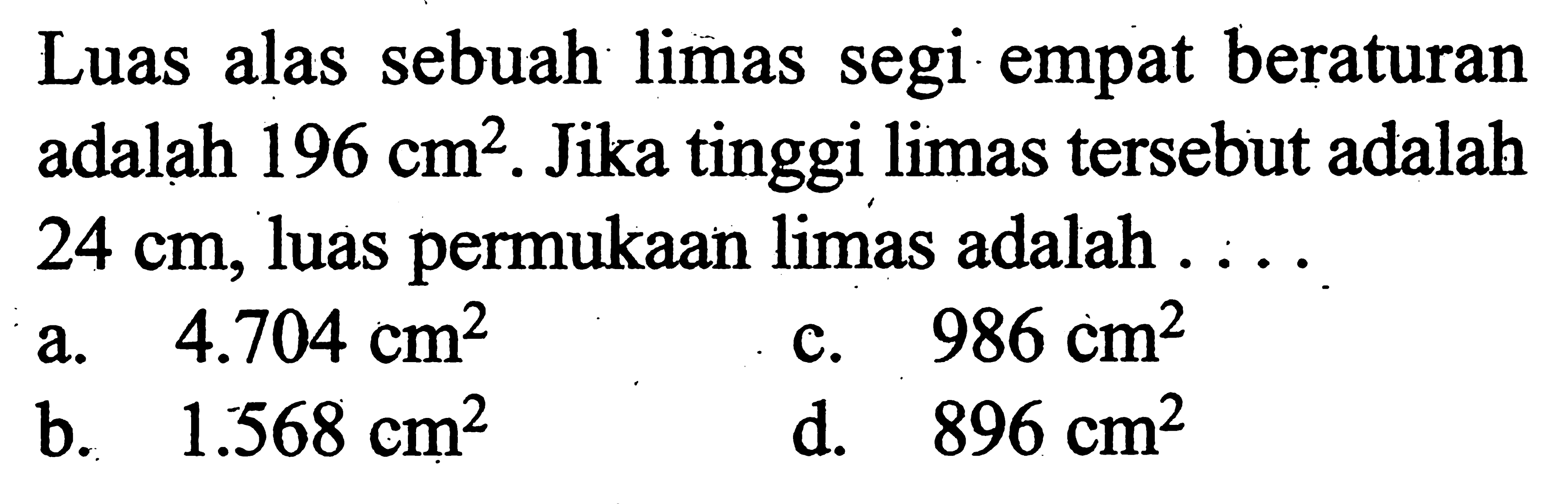 Luas alas sebuah limas segi empat beraturan adalah  196 cm^2 . Jika tinggi limas tersebut adalah  24 cm , luas permukaan limas adalah  ... .
