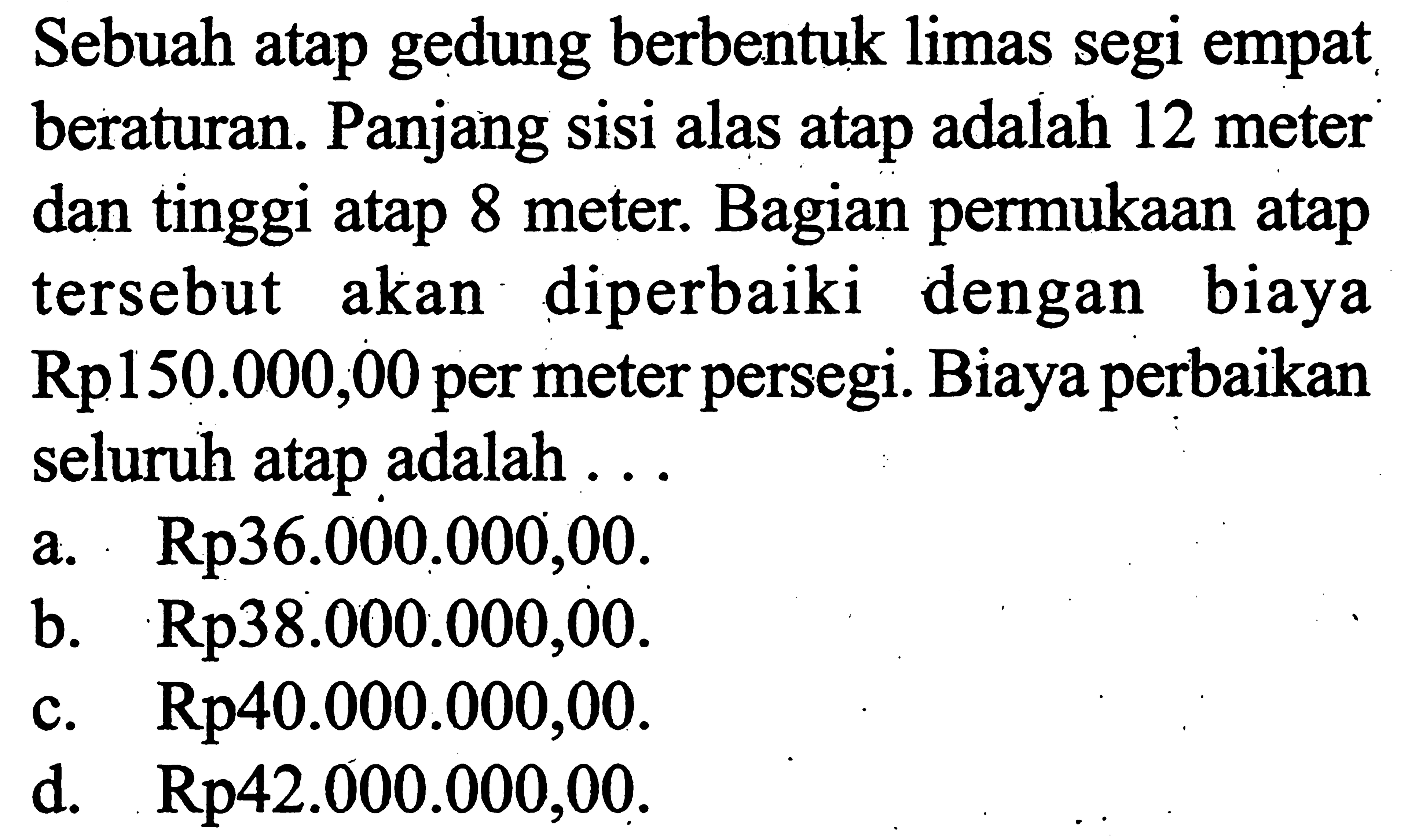 Sebuah atap gedung berbentuk limas segi empat beraturan. Panjang sisi alas atap adalah 12 meter dan tinggi atap 8 meter. Bagian permukaan atap tersebut akan diperbaiki dengan biaya  Rp 150.000,00  per meter persegi. Biaya perbaikan seluruh atap adalah ...