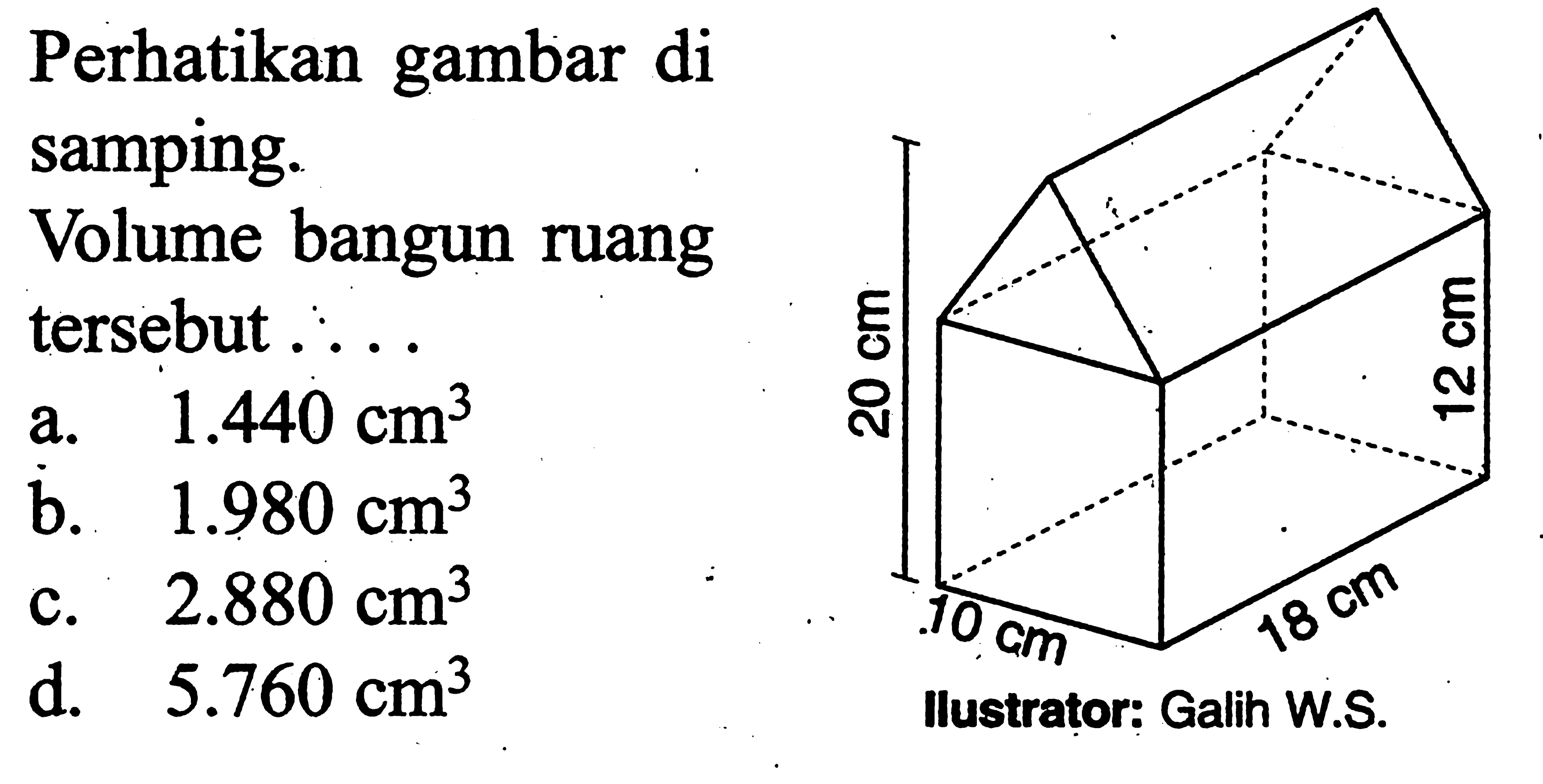 Perhatikan gambar di samping. Volume bangun ruang tersebut .... 20 cm 12 cm 10 cm 18 cm Ilustrator: Galih W.S. a. 1.440 cm^3 b. 1.980 cm^3 c. 2.880 cm^3 d. 5.760 cm^3