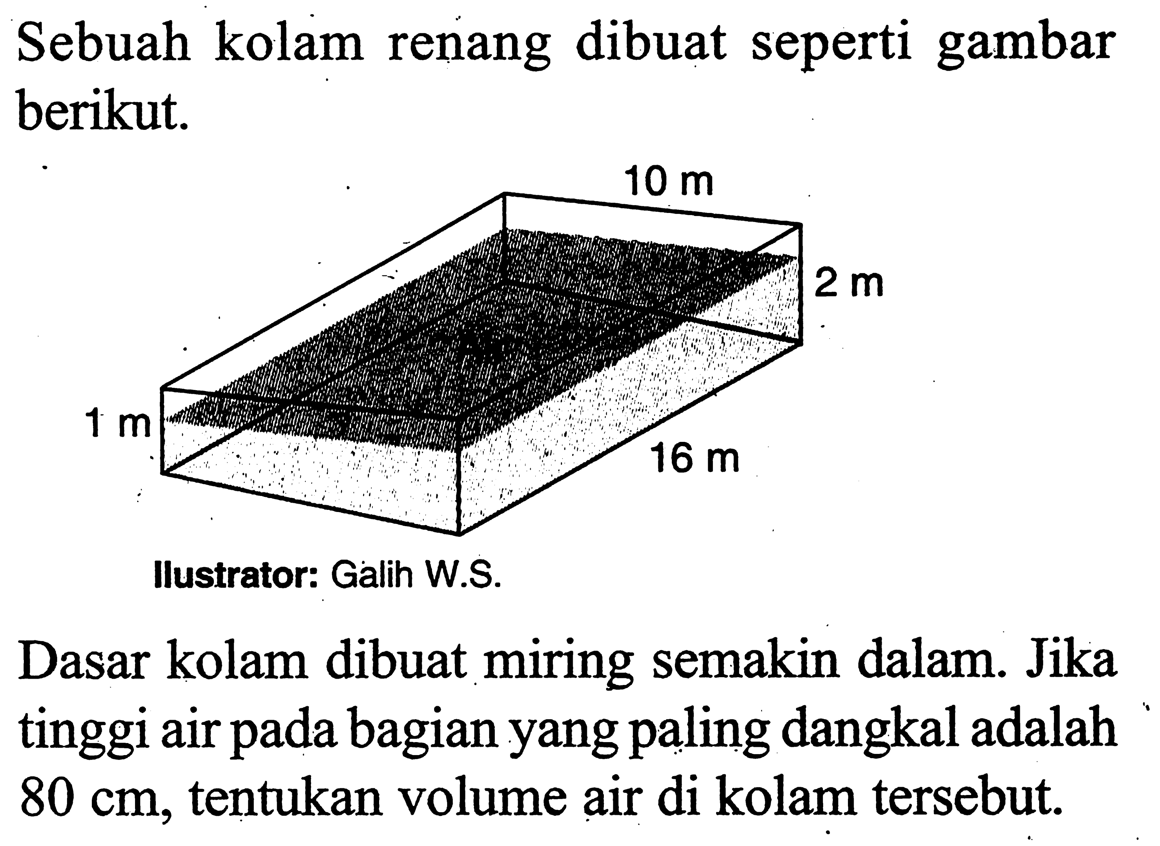 Sebuah kolam renang dibuat seperti gambar berikut. 10 m 2 m 16 m 1 m Ilustrator: Galih W.S. Dasar kolam dibuat miring semakin dalam. Jika tinggi air pada bagian yang paling dangkal adalah 80 cm, tentukan volume air di kolam tersebut. 