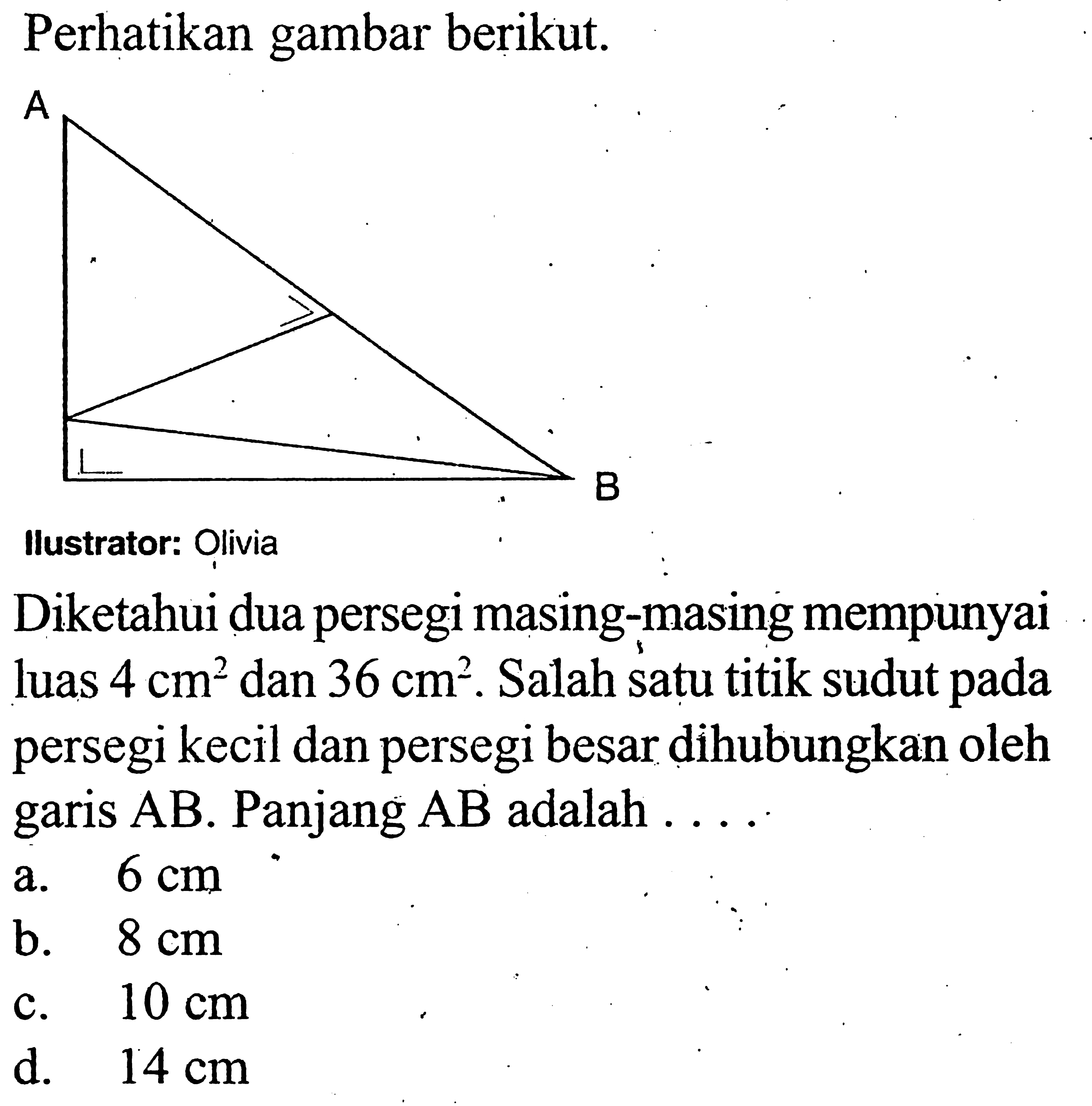 Perhatikan gambar berikut. A Bllustrator: OliviaDiketahui dua persegi masing-masing mempunyai luas 4 cm^2 dan 36 cm^2. Salah satu titik sudut pada persegi kecil dan persegi besar dihubungkan oleh garis AB. Panjang AB adalah ... .