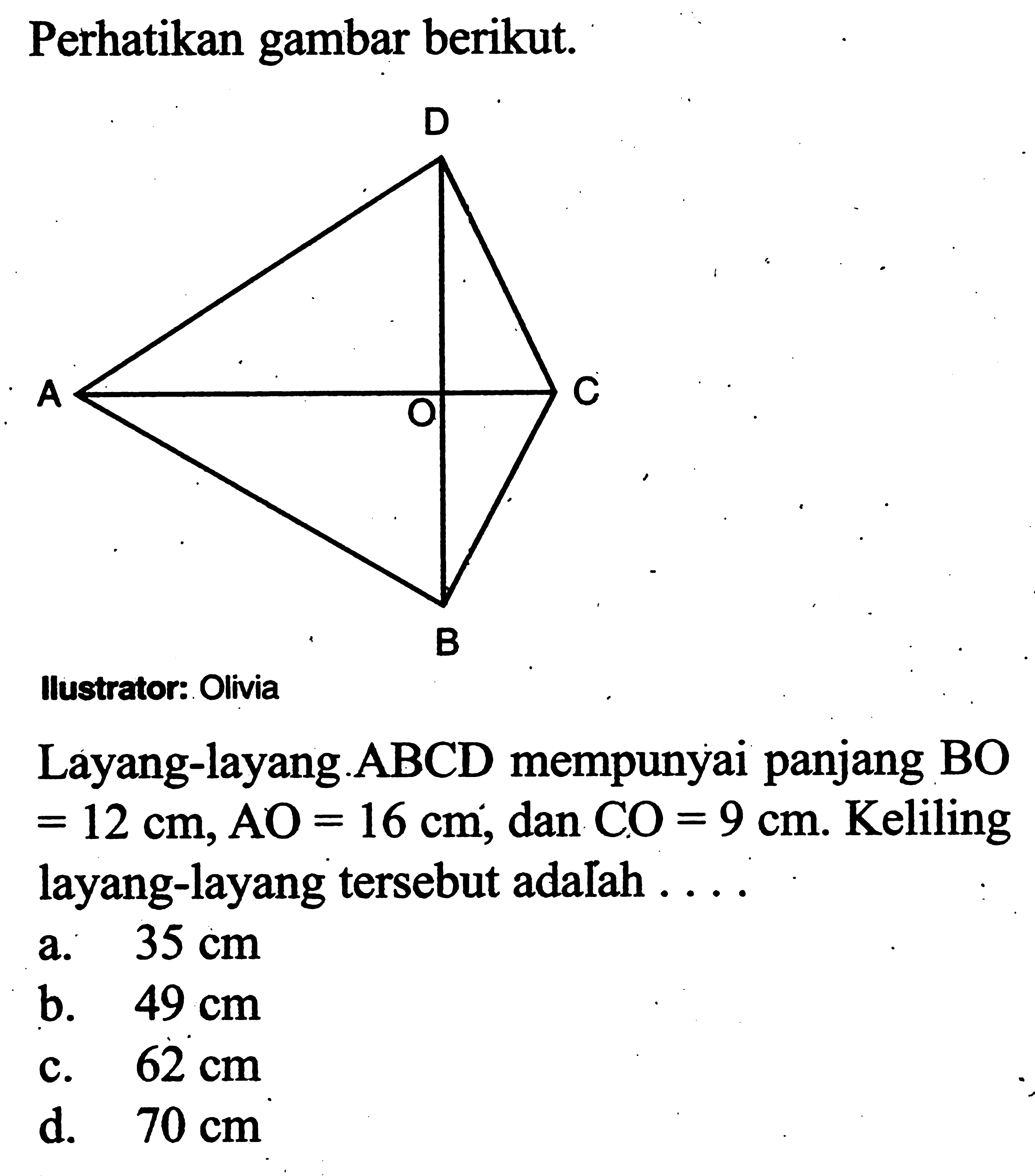 Perhatikan gambar berikut.Ilustrator: OliviaLayang-layang.ABCD mempunyai panjang BO  =12 cm, AO=16 cm , dan  CO=9 cm .  Keliling layang-layang  tersebut adalah ....a.  35 cm b.  49 cm c.  62 cm d.  70 cm 