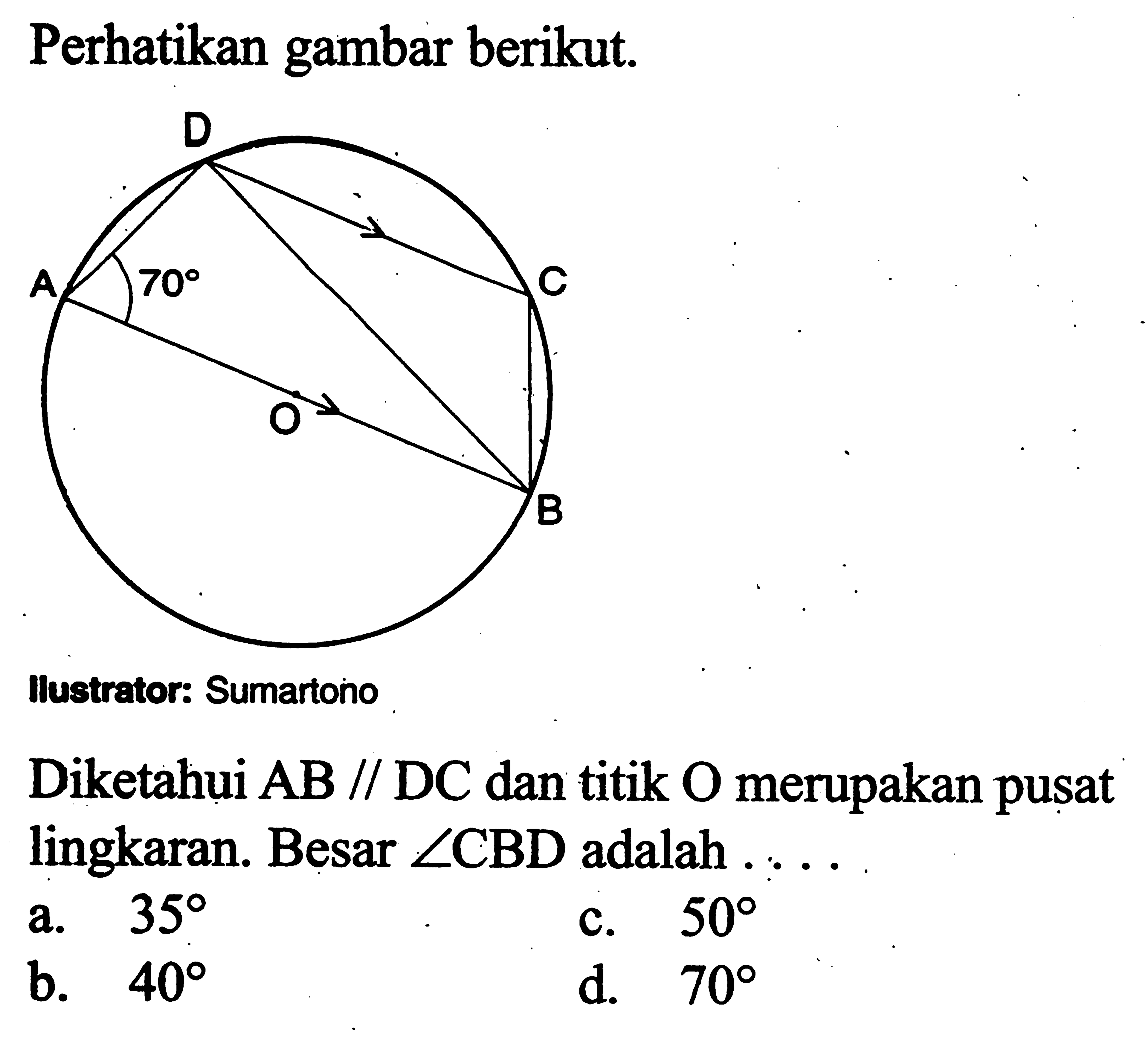 Perhatikan gambar berikut. 70
Illustrator: Sumartono
Diketahui  AB sejajar DC  dan titik  O  merupakan pusat lingkaran. Besar  sudut CBD  adalah  .... 
a.  35 
c.  50 
b.  40 
d.  70 