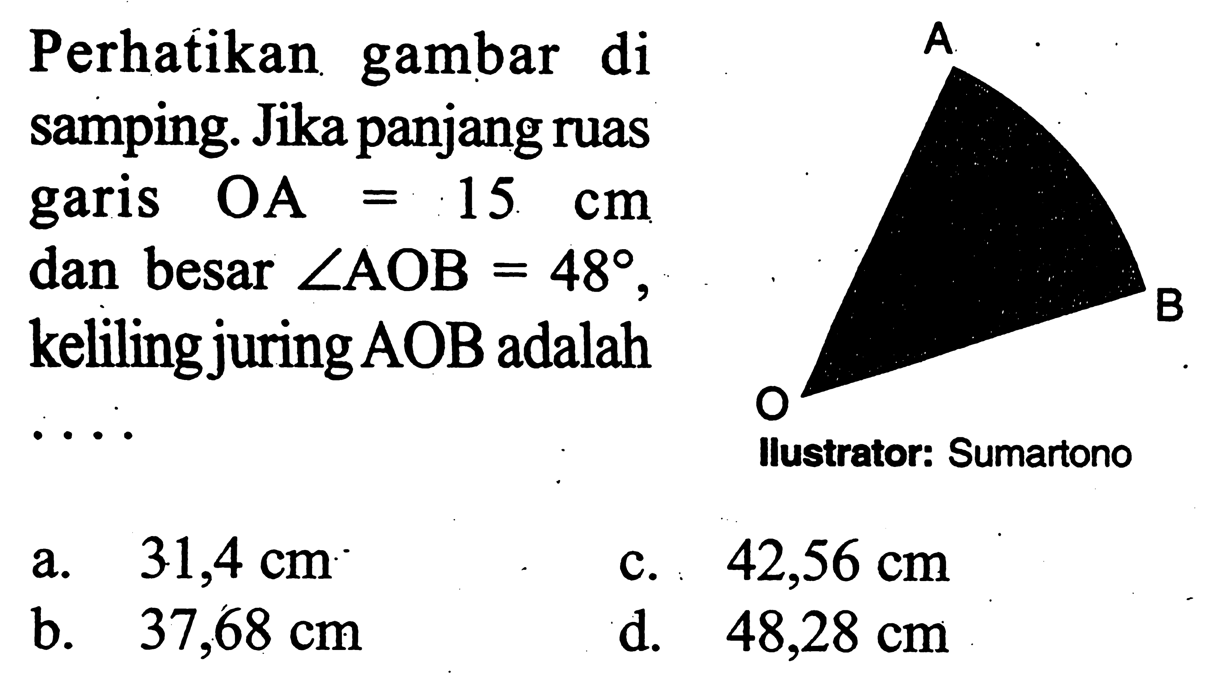 Perhatikan gambar di samping. A O B Jika panjang ruas garis  OA=15 cm  dan besar  sudut AOB=48 , keliling juring  AOB  adalaha.  31,4 cm c.  42,56 cm b.   37,68 cm d.  48,28 cm 