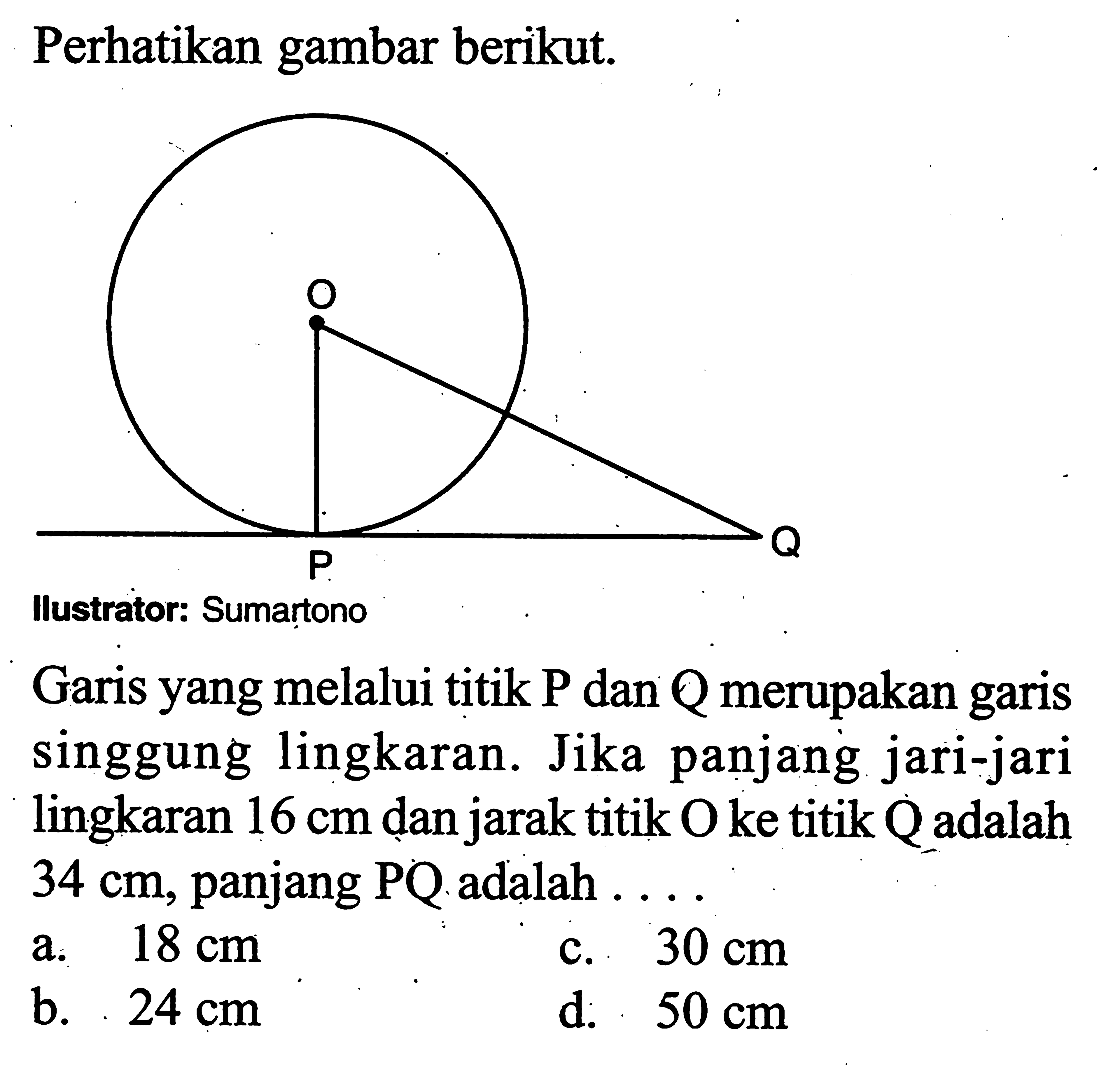 Perhatikan gambar berikut.
Ilustrator: Sumartono
Garis yang melalui titik P dan Q merupakan garis singgung lingkaran. Jika panjang jari-jari lingkaran  16 cm  dan jarak titik O ke titik Q adalah  34 cm, panjang PQ adalah ...
a.  18 cm 
c.  30 cm 
b.  24 cm 
d.  50 cm 