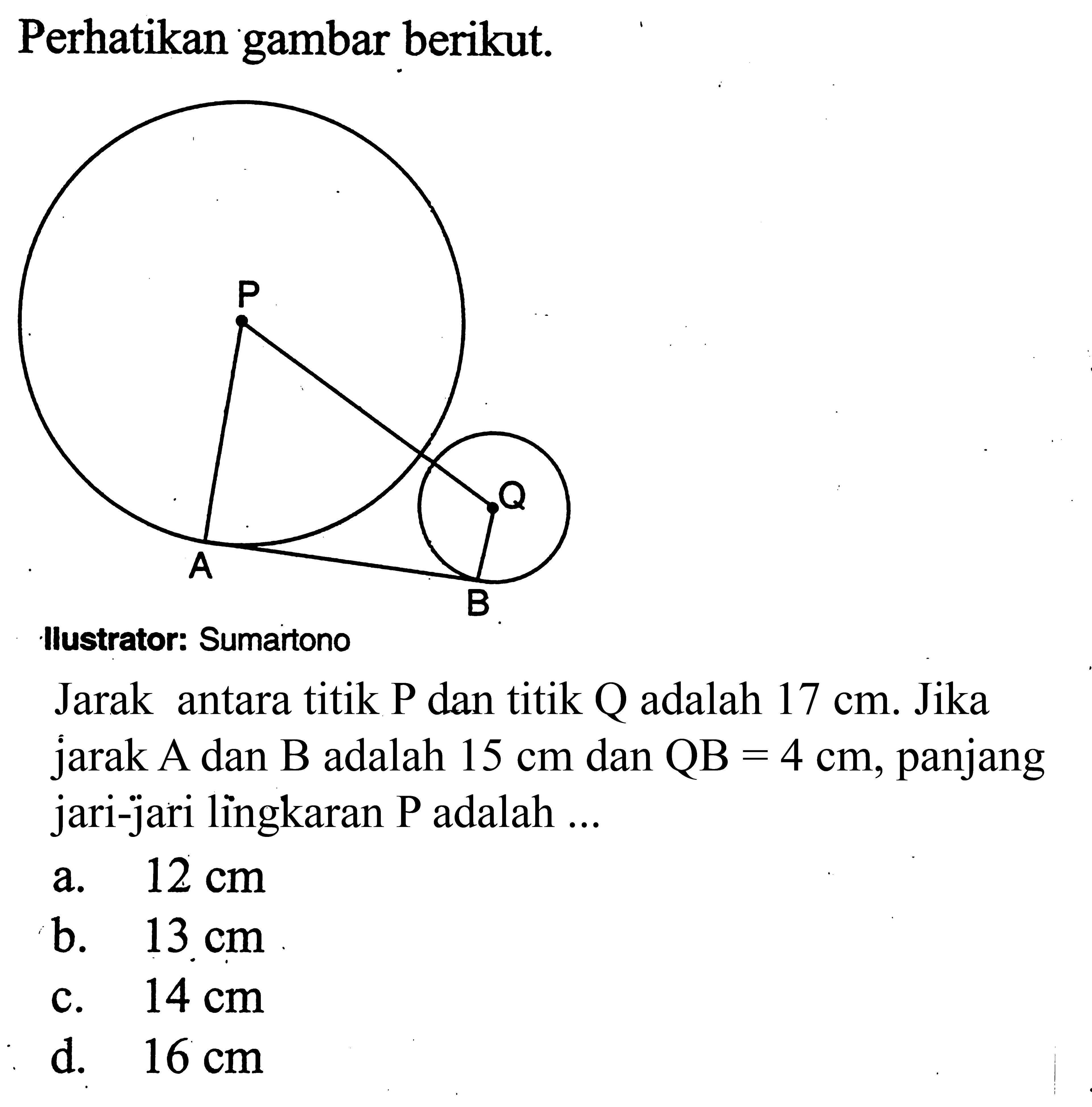 Perhatikan gambar berikut.Jarak antara titik P dan titik Q adalah 17 cm. Jika jarak A dan B adalah 15 cm dan QB=4 cm, panjang jari-jari lìngkaran P adalah ...