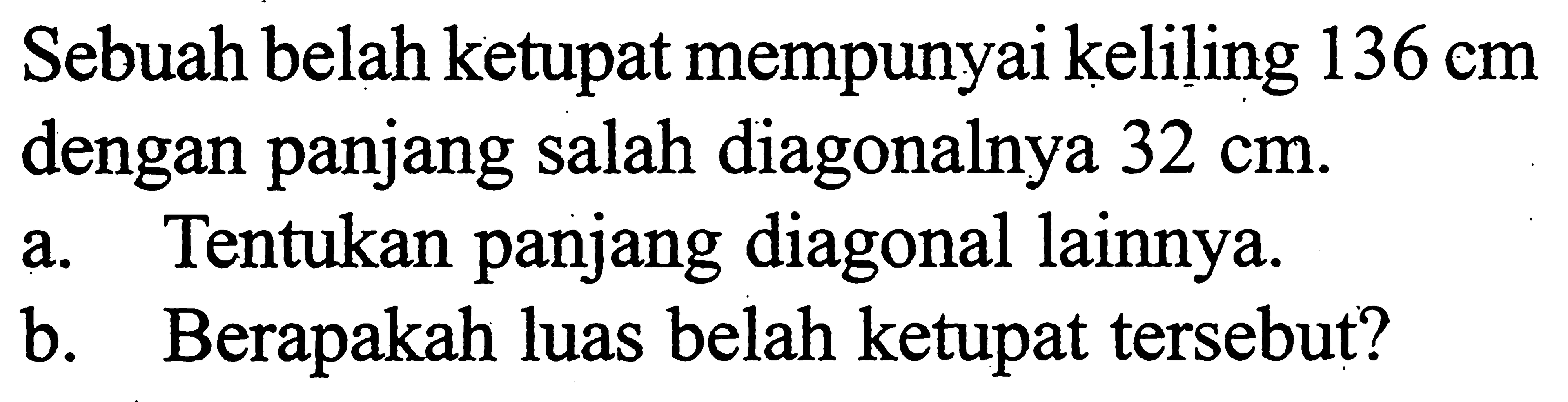 Sebuah belah ketupat mempunyai keliling  136 cm  dengan panjang salah diagonalnya  32 cm .a. Tentukan panjang diagonal lainnya. b. Berapakah luas belah ketupat tersebut? 