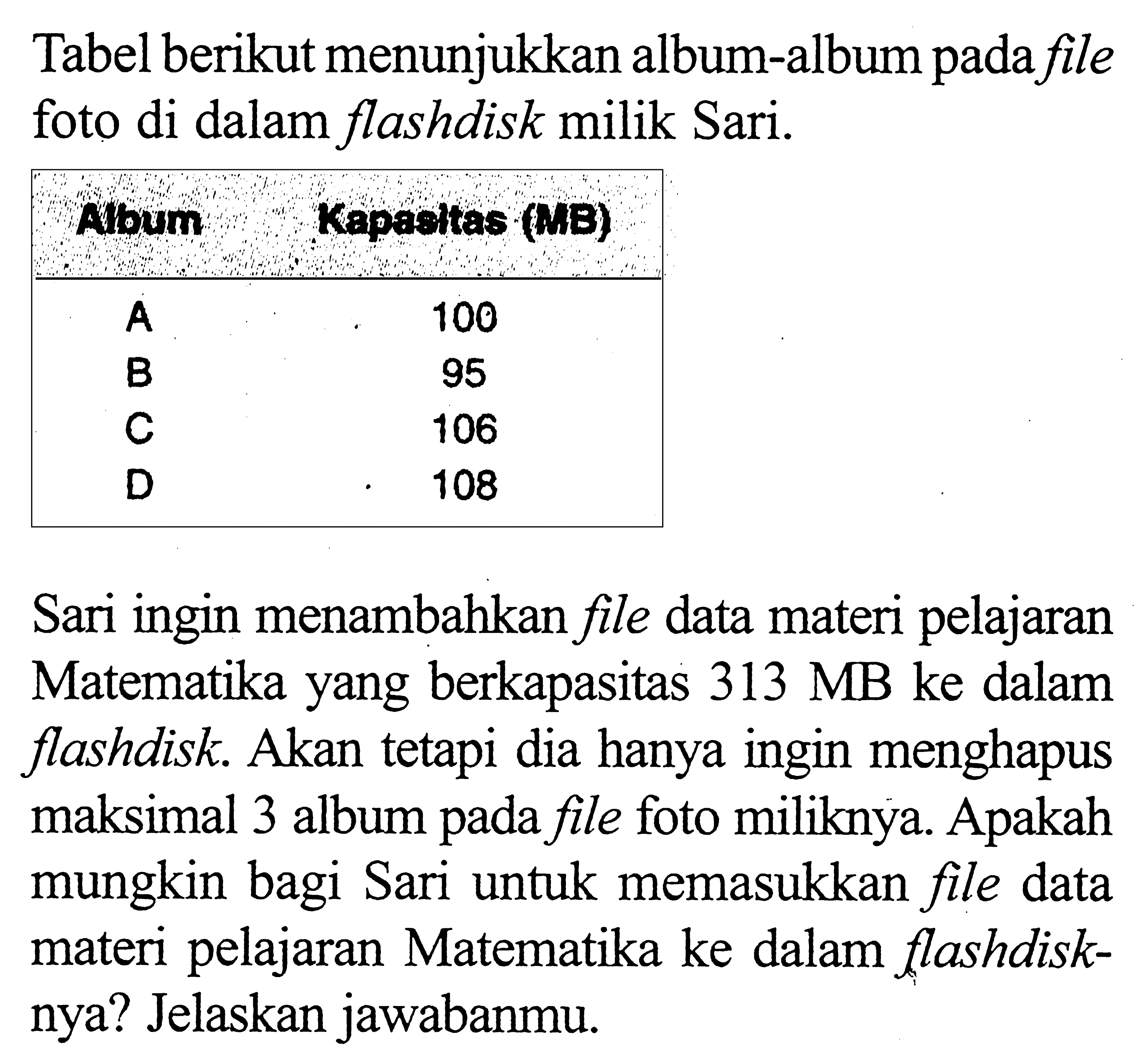 Tabel berikut menunjukkan album-album pada file foto di dalam flashdisk milik Sari.  Abum Kapadtas (NE) A 100 B 95 C 106 D 108 Sari ingin menambahkan file data materi pelajaran Matematika yang berkapasitas 313 MB ke dalam flashdisk. Akan tetapi dia hanya ingin menghapus maksimal 3 album pada file foto miliknya. Apakah mungkin bagi Sari untuk memasukkan file data materi pelajaran Matematika ke dalam flashdisknya? Jelaskan jawabanmu.