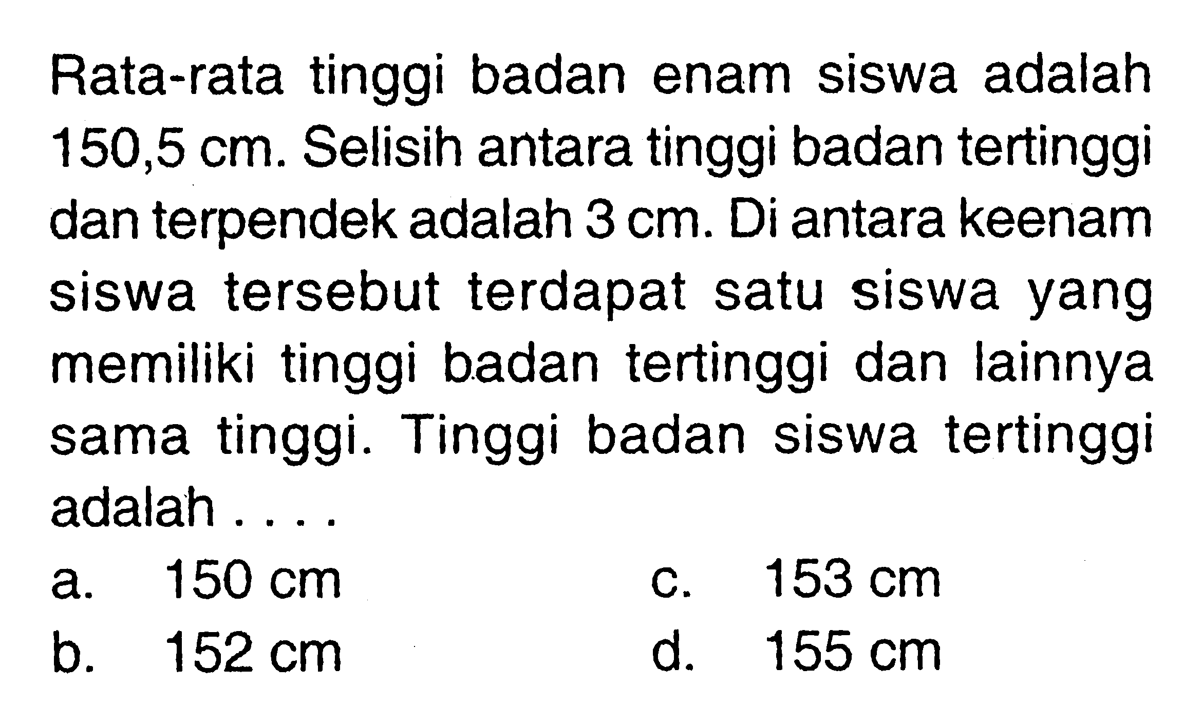 Rata-rata tinggi badan enam siswa adalah 150,5 cm. Selisih antara tinggi badan tertinggi dan terpendek adalah 3 cm. Di antara keenam siswa tersebut terdapat satu siswa yang memiliki tinggi badan tertinggi dan lainnya sama tinggi. Tinggi badan siswa tertinggi adalah ....