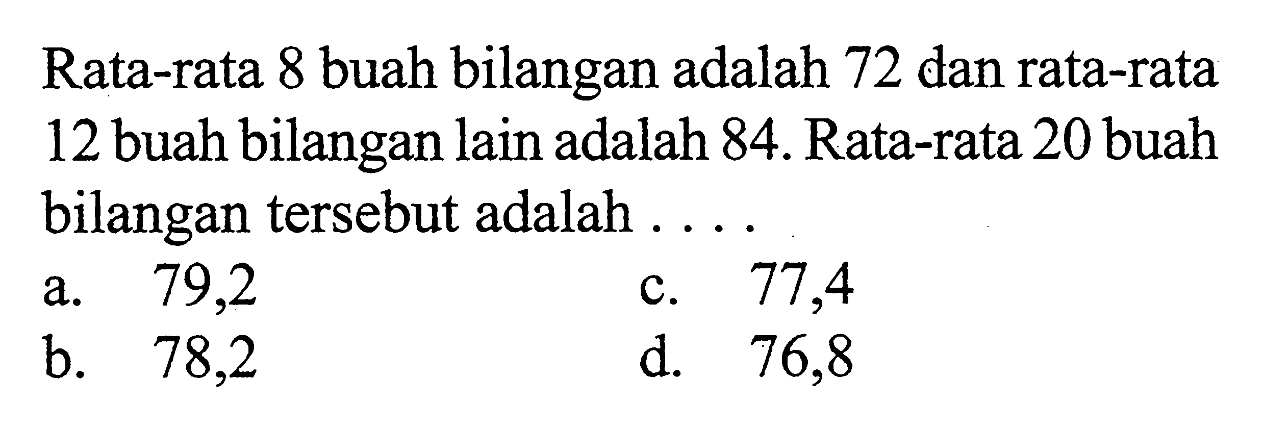 Rata-rata 8 buah bilangan adalah 72 dan rata-rata 12 buah bilangan lain adalah 84 . Rata-rata 20 buah bilangan tersebut adalah ....
