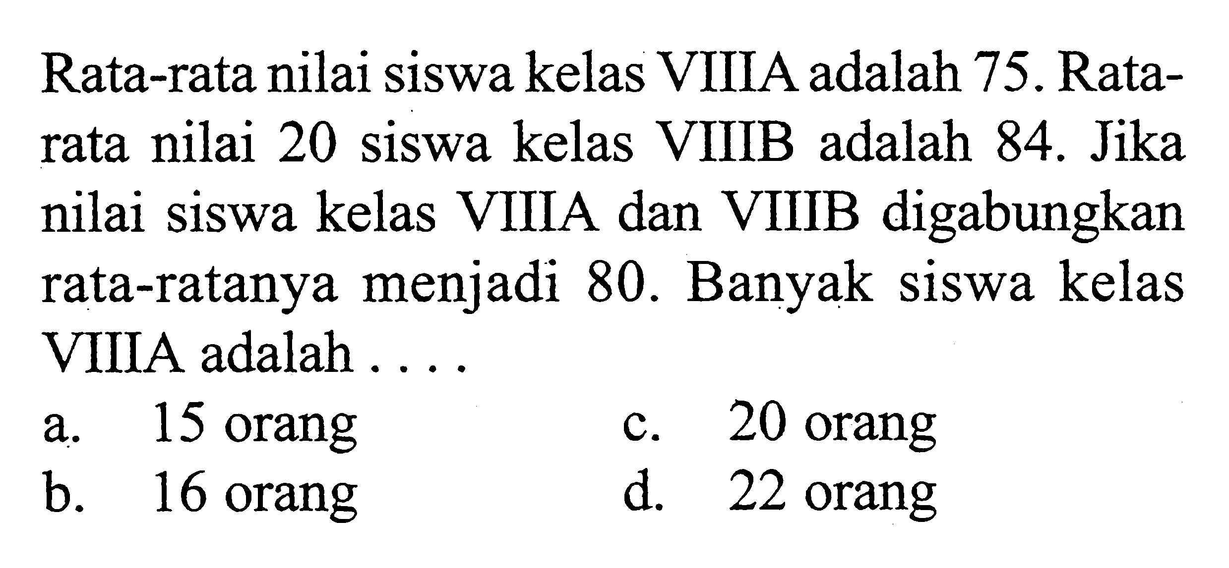 Rata-rata nilai siswa kelas VIIIA adalah 75. Rata-rata nilai 20 siswa kelas VIIIB adalah 84. Jika nilai siswa kelas VIIIA dan VIIIB digabungkan rata-ratanya menjadi 80. Banyak siswa kelas VIIIA adalah...