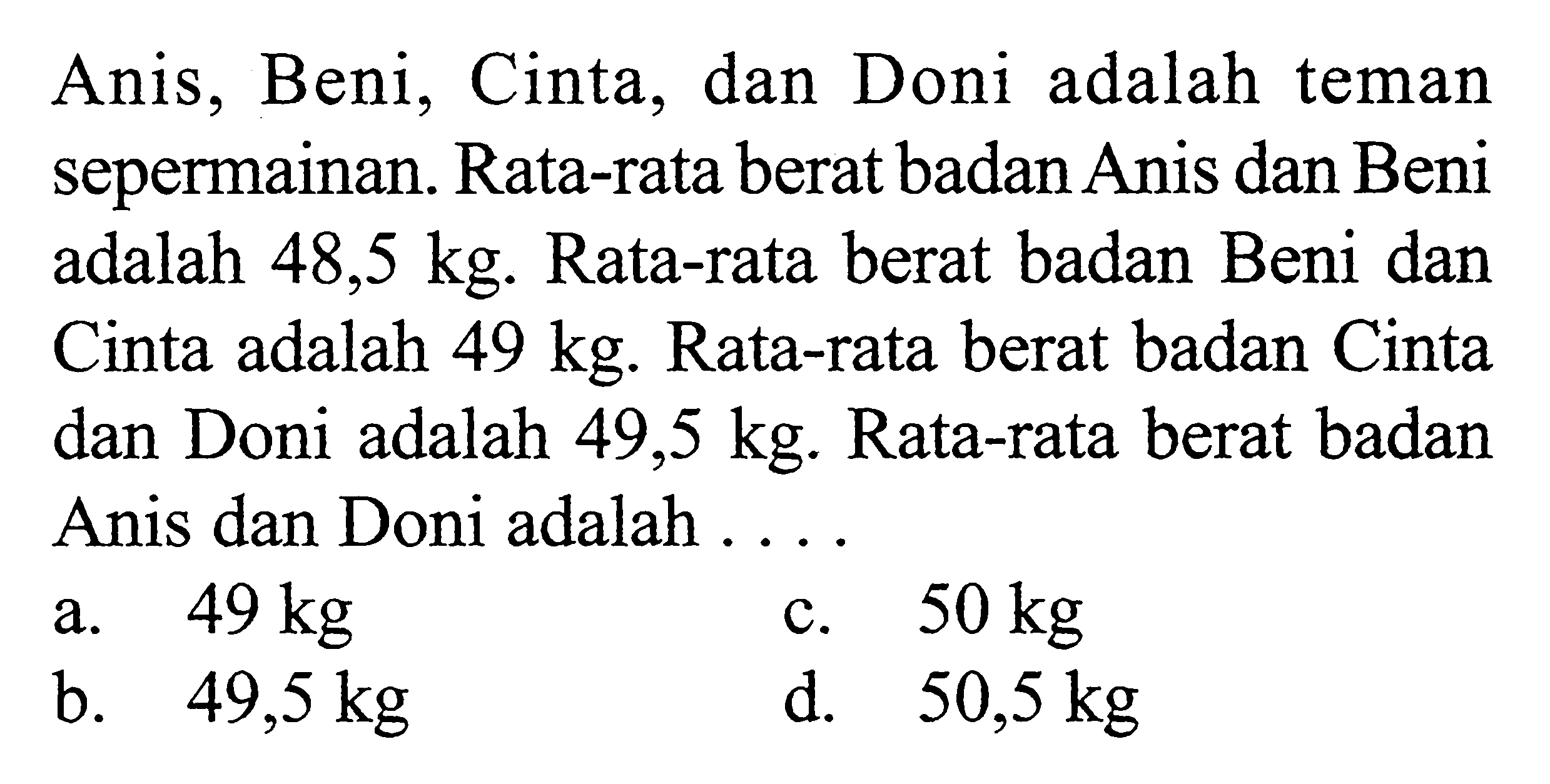 Anis, Beni, Cinta, dan Doni adalah teman sepermainan. Rata-rata berat badan Anis dan Beni adalah 48,5 kg. Rata-rata berat badan Beni dan Cinta adalah 49 kg. Rata-rata berat badan Cinta dan Doni adalah 49,5 kg. Rata-rata berat badan Anis dan Doni adalah ...