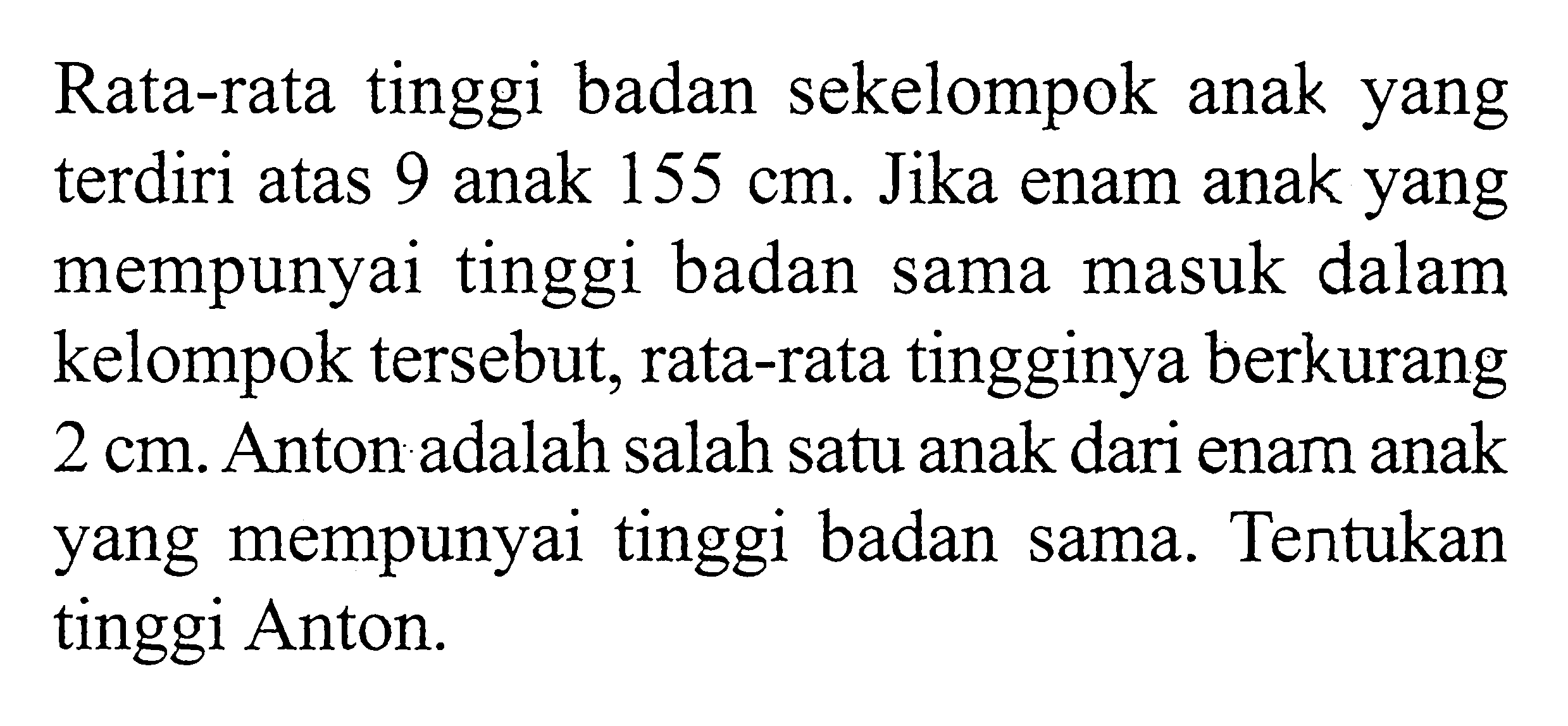 Rata-rata tinggi badan sekelompok anak yang terdiri atas 9 anak 155 cm. Jika enam anak yang mempunyai tinggi badan sama masuk dalam kelompok tersebut, rata-rata tingginya berkurang 2 cm. Anton adalah salah satu anak dari enam anak yang mempunyai tinggi badan sama. Tentukan tinggi Anton.