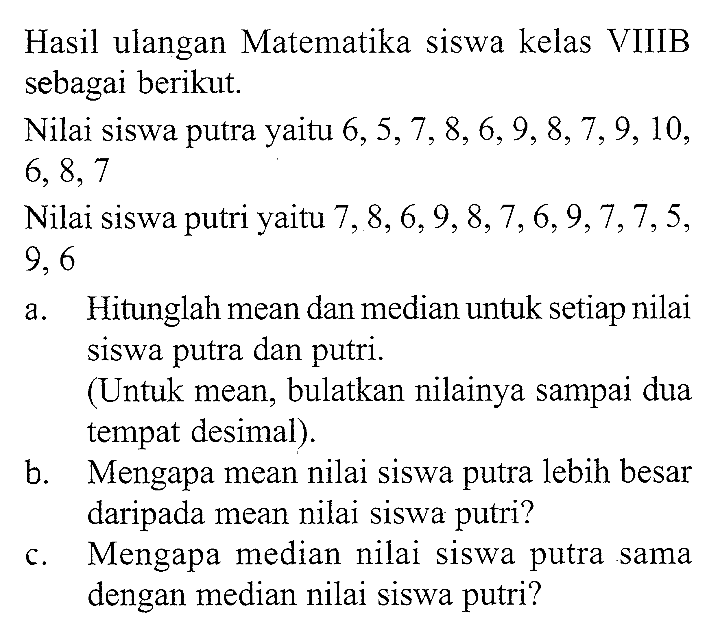 Hasil ulangan Matematika siswa kelas VIIIB sebagai berikut.Nilai siswa putra yaitu  6,5,7,8,6,9,8,7,9,10,6,8,7 Nilai siswa putri yaitu  7,8,6,9,8,7,6,9,7,7,5,9,6a. Hitunglah mean dan median untuk setiap nilai siswa putra dan putri.(Untuk mean, bulatkan nilainya sampai dua tempat desimal).b. Mengapa mean nilai siswa putra lebih besar daripada mean nilai siswa putri?c. Mengapa median nilai siswa putra sama dengan median nilai siswa putri?