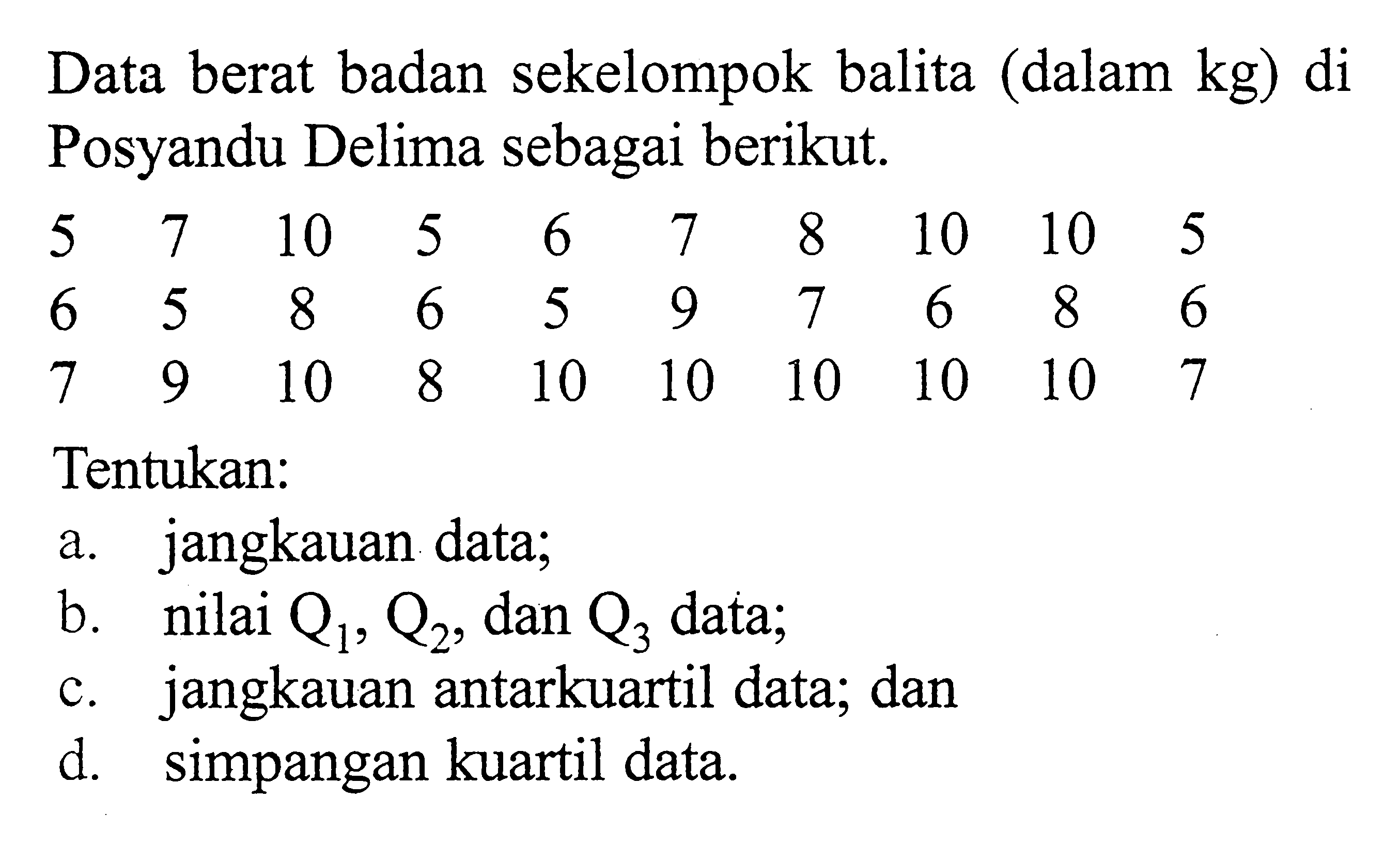 Data berat badan sekelompok balita (dalam kg) di Posyandu Delima sebagai berikut. 5 7 10 5 6 7 8 10 10 5 6 5 8 6 5 9 7 6 8 6 7 9 10 8 10 10 10 10 10 7 Tentukan:a. jangkauan datab. nilai Q1, Q2, dan Q3 datac. jangkauan antarkuartil data, dand. simpangan kuartil data.