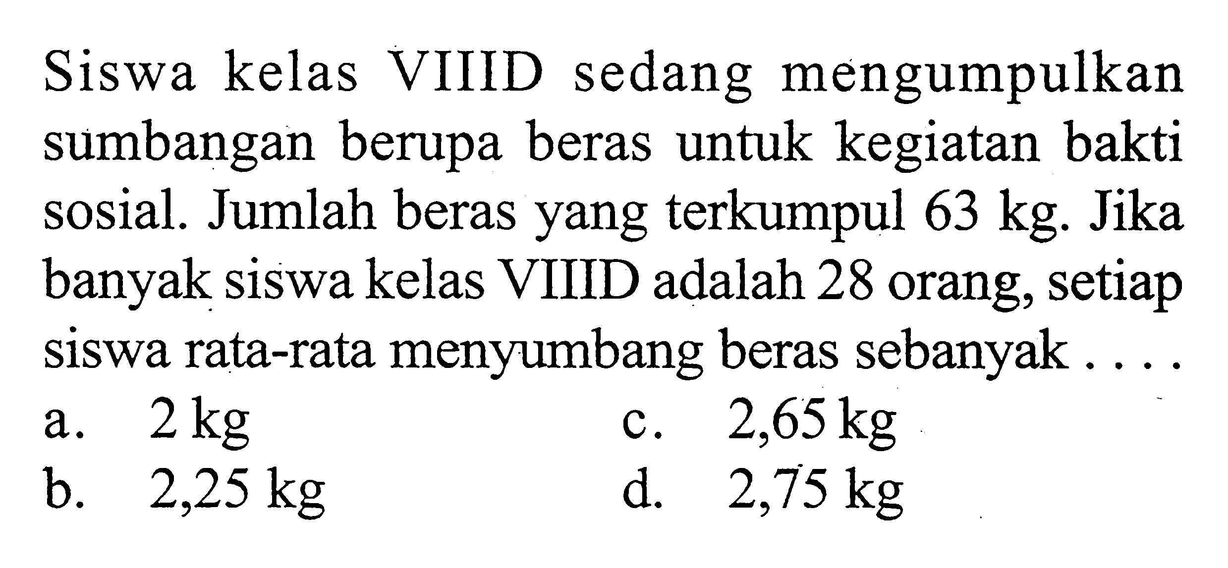 Siswa kelas VIIID sedang mengumpulkan sumbangan berupa beras untuk kegiatan bakti sosial. Jumlah beras yang terkumpul  63 kg . Jika banyak siswa kelas VIIID adalah 28 orang, setiap siswa rata-rata menyumbang beras sebanyak ....
