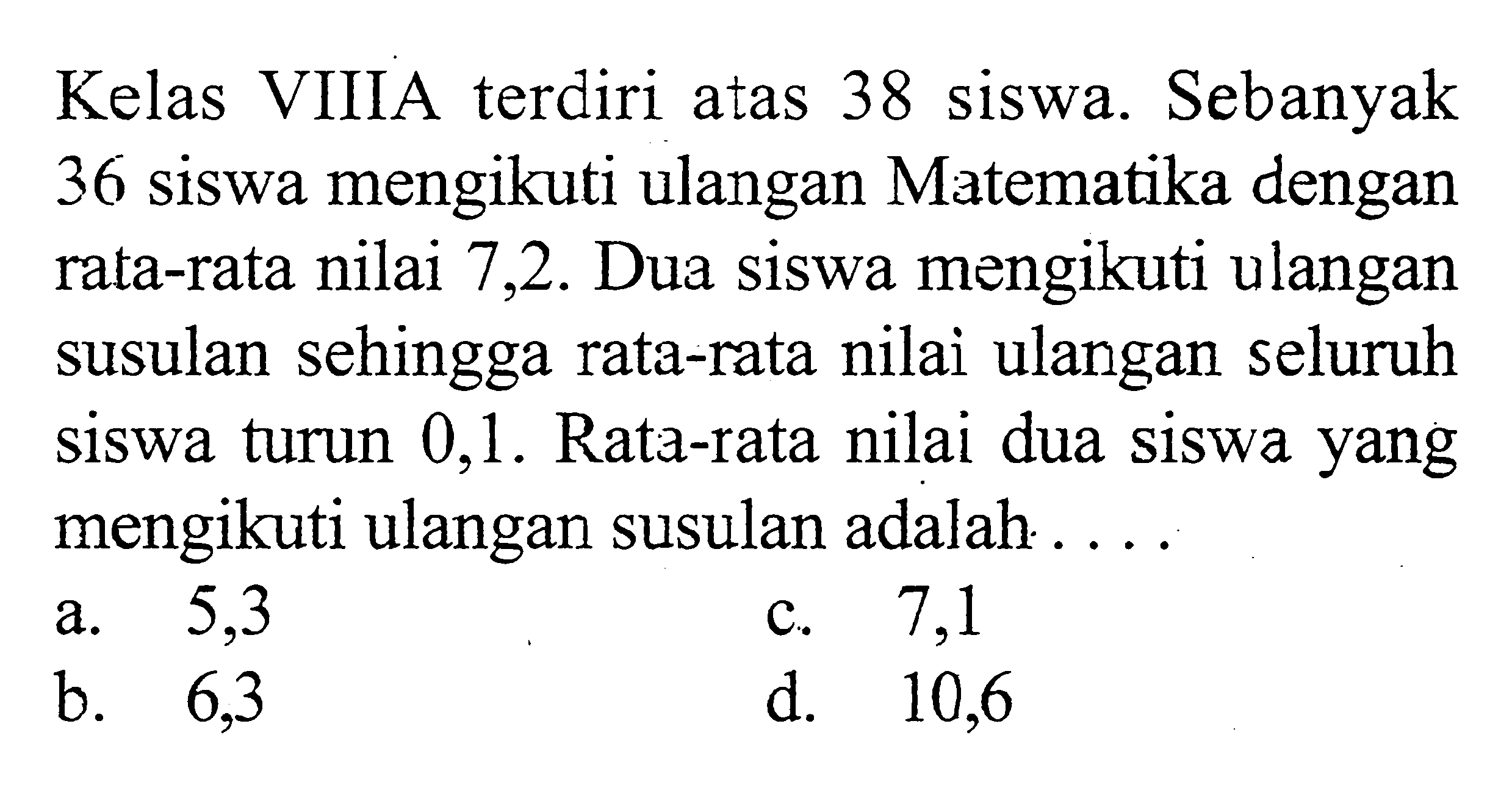 Kelas VIIA terdiri atas 38 siswa. Sebanyak 36 siswa mengikuti ulangan Matematika dengan rata-rata nilai 7,2 . Dua siswa mengikuti ulangan susulan sehingga rata-rata nilai ulangan seluruh siswa turun 0,1. Rata-rata nilai dua siswa yang mengikuti ulangan susulan adalah....