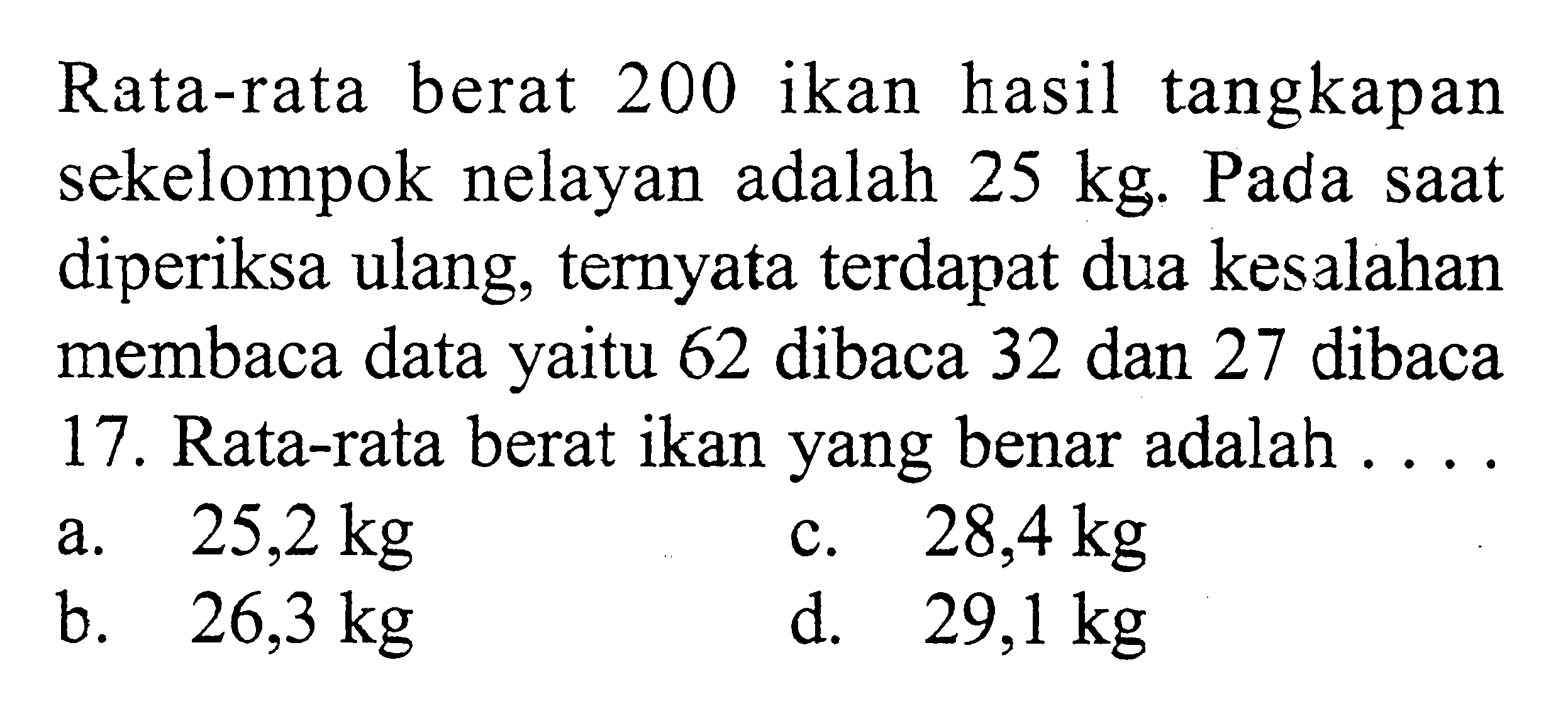 Rata-rata berat 200 ikan hasil tangkapan sekelompok nelayan adalah 25 kg. Pada saat diperiksa ulang, ternyata terdapat dua kesalahan membaca data yaitu 62 dibaca 32 dan 27 dibaca 17. Rata-rata berat ikan yang benar adalah ....