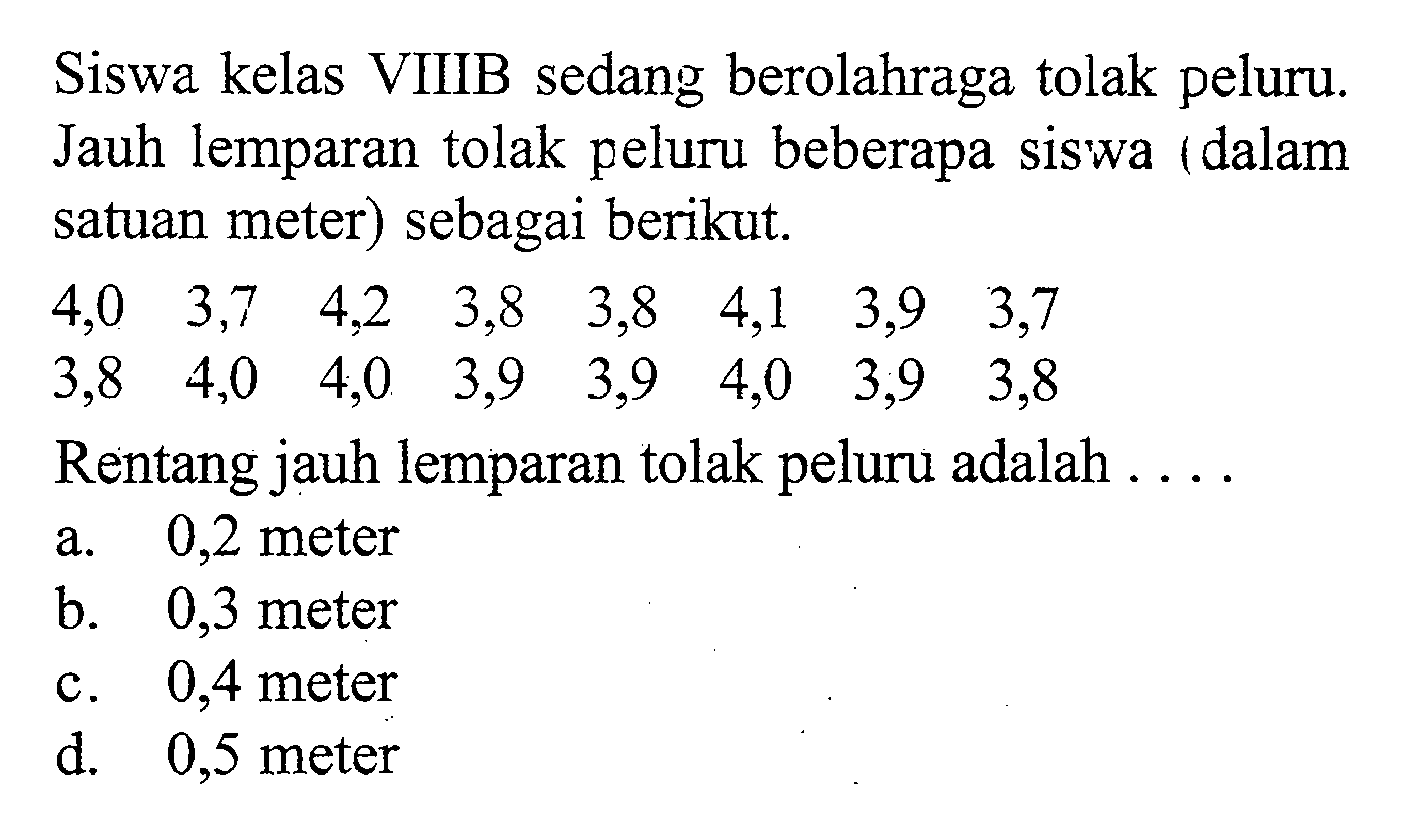 Siswa kelas VIIIB sedang berolahraga tolak peluru. Jauh lemparan tolak peluru beberapa siswa (dalam satuan meter) sebagai berikut. 4,0  3,7  4,2  3,8  3,8  4,1  3,9  3,7  3,8  4,0  4,0  3,9  3,9  4,0  3,9  3,8 Rentang jauh lemparan tolak peluru adalah ....