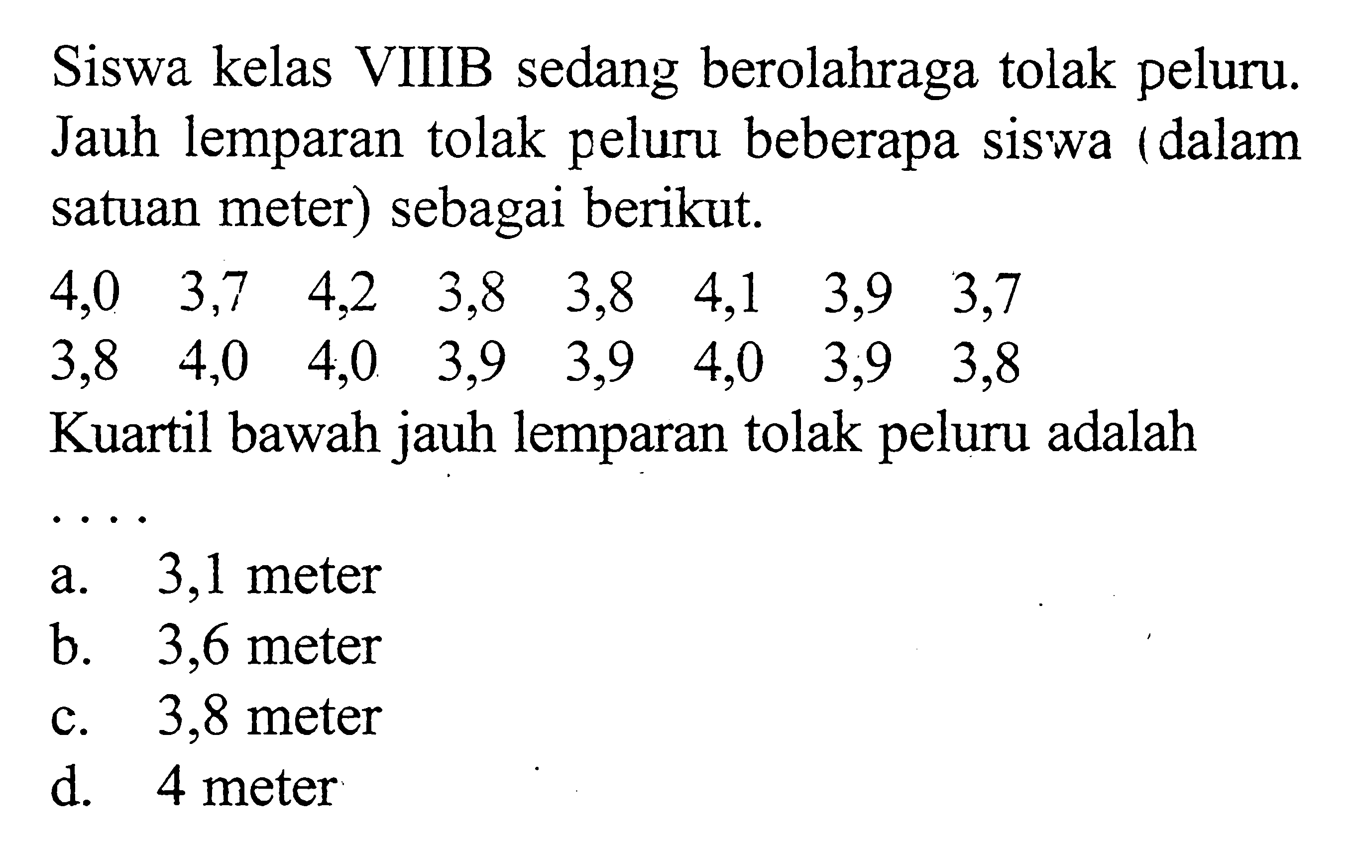 Siswa kelas VIIIB sedang berolahraga tolak peluru. Jauh lemparan tolak peluru beberapa siswa (dalam satuan meter) sebagai berikut. 4,0 3,7 4,2 3,8 3,8 4,1 3,9 3,7 3,8 4,0 4,0 3,9 3,9 4,0 3,9 3,8 Kuartil bawah jauh lemparan tolak peluru adalah . . . .