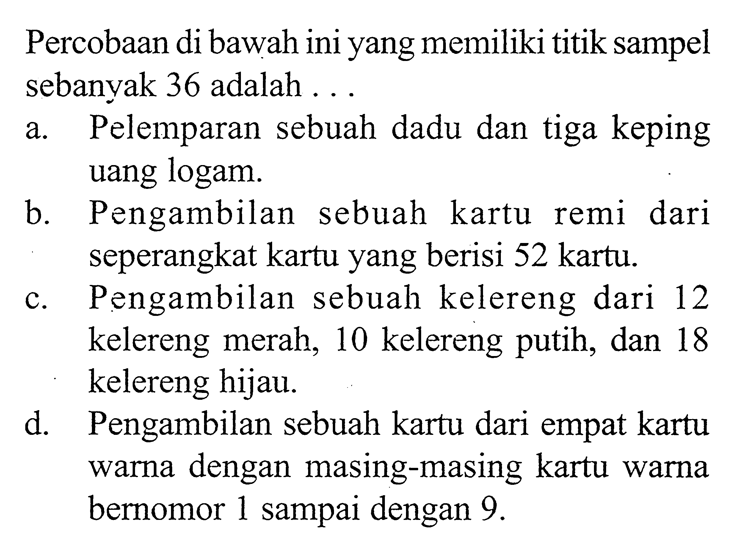 Percobaan di bawah ini yang memiliki titik sampel sebanyak 36 adalah ... a. Pelemparan sebuah dadu dan tiga keping uang logam. b. Pengambilan sebuah kartu remi dari seperangkat kartu yang berisi 52 kartu. c. Pengambilan sebuah kelereng dari 12 kelereng merah, 10 kelereng putih, dan 18 kelereng hijau. d. Pengambilan sebuah kartu dari empat kartu warna dengan masing-masing kartu warna bernomor 1 sampai dengan 9 . 