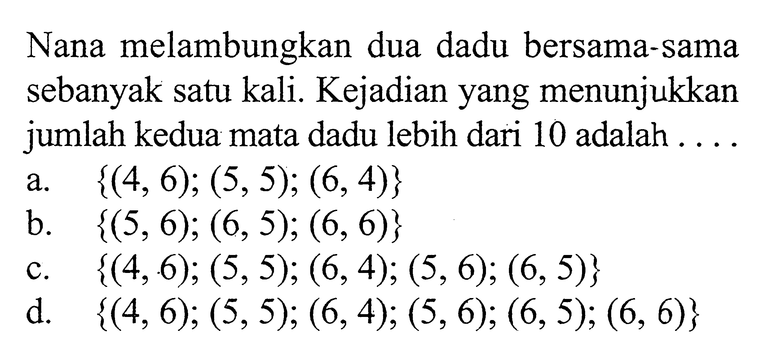 Nana melambungkan dua dadu bersama-sama sebanyak satu kali. Kejadian yang menunjukkan jumlah kedua mata dadu lebih dari 10 adalah ....a.  {(4,6); (5,5); (6,4)} 
b.  {(5,6); (6,5); (6,6)}
c.  {(4,6); (5,5); (6,4); (5,6); (6,5)}
d.  {(4,6); (5,5); (6,4); (5,6); (6,5); (6,6)}