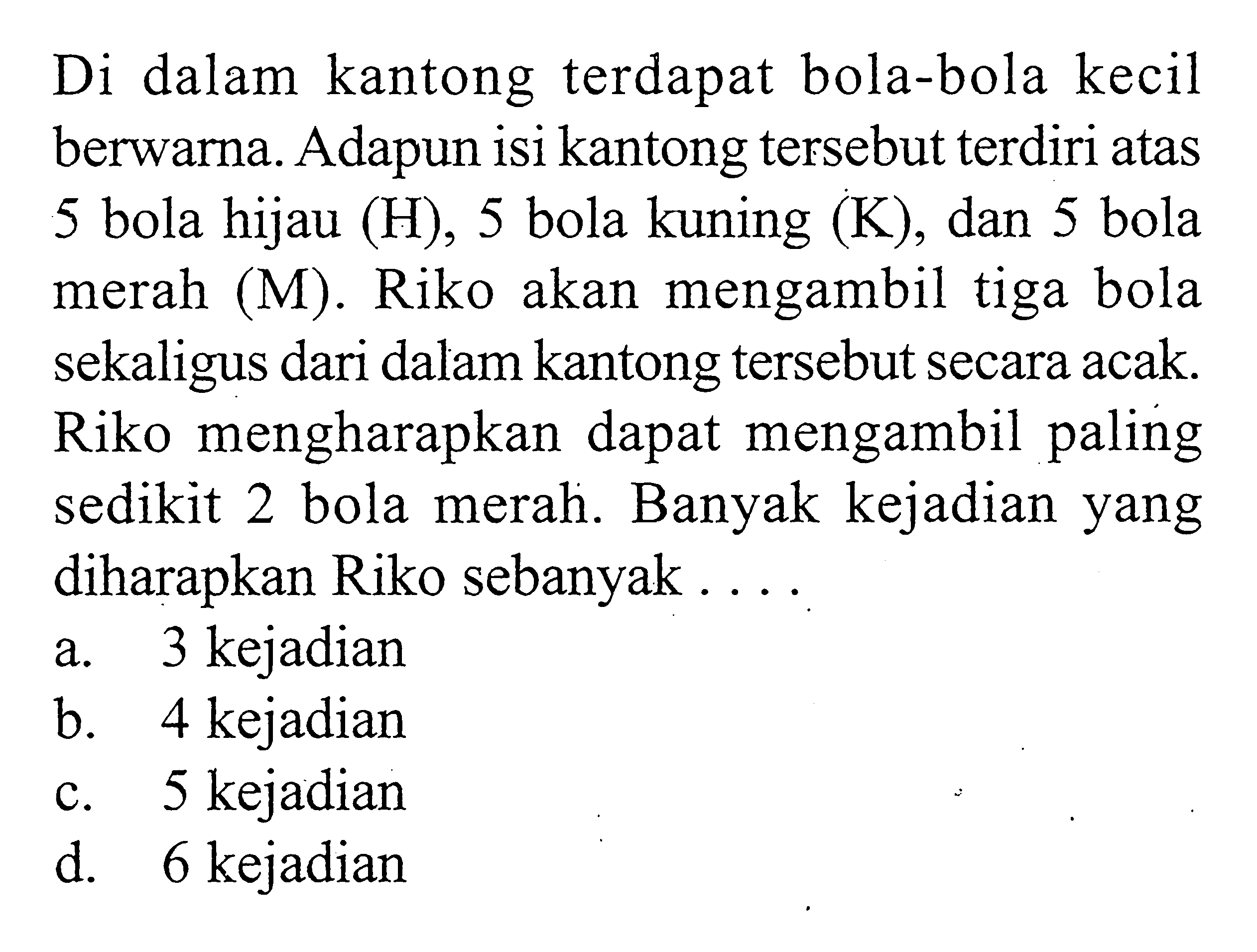 Di dalam kantong terdapat bola-bola kecil berwarna. Adapun isi kantong tersebut terdiri atas 5 bola hijau (H), 5 bola kuning (K), dan 5 bola merah (M). Riko akan mengambil tiga bola sekaligus dari dalam kantong tersebut secara acak. Riko mengharapkan dapat mengambil paling sedikit 2 bola merah. Banyak kejadian yang diharapkan Riko sebanyak...