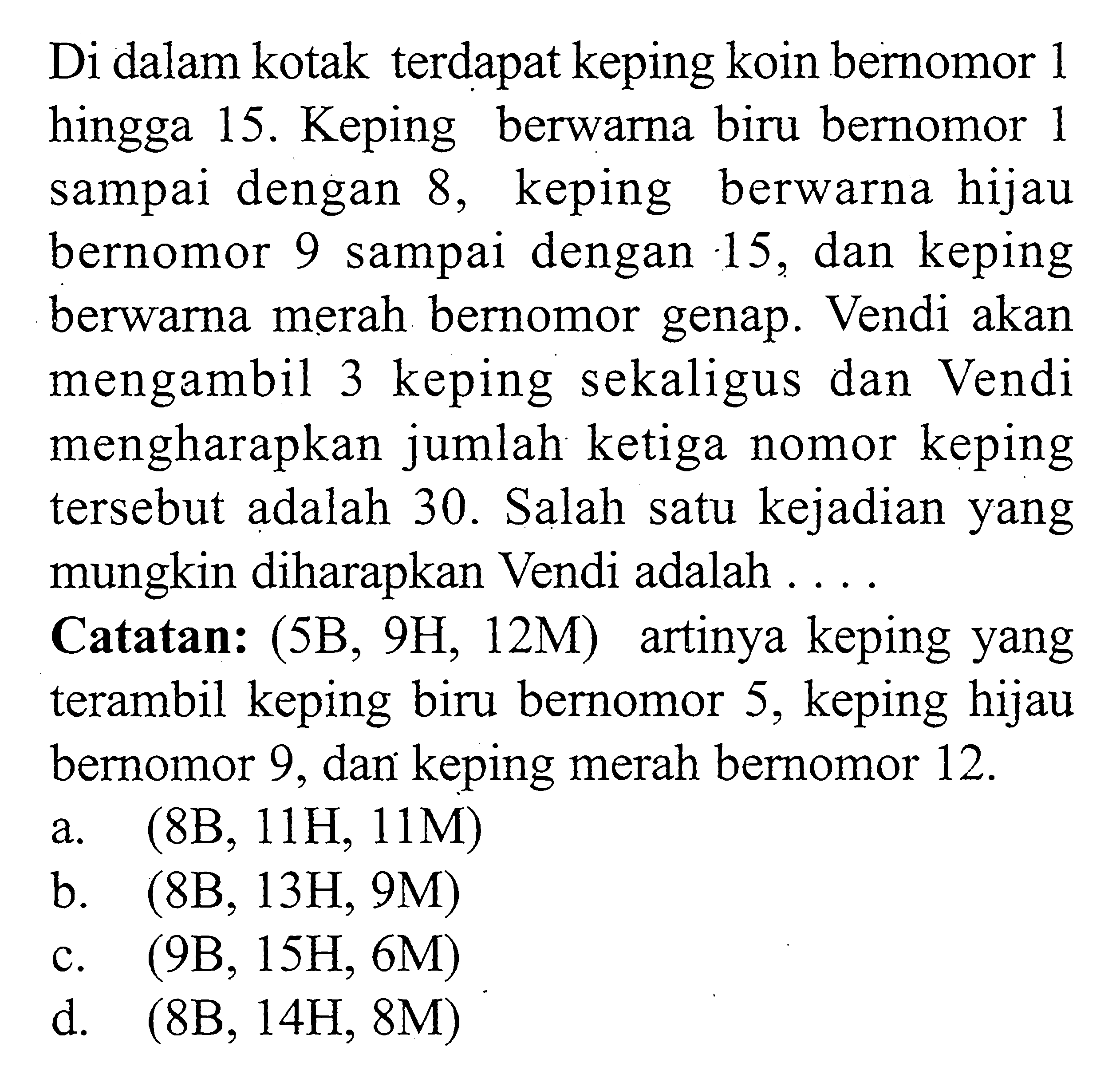 Di dalam kotak terdapat keping koin bernomor 1 hingga 15. Keping berwarna biru bernomor 1 sampai dengan 8, keping berwarna hijau bernomor 9 sampai dengan 15, dan keping berwarna merah bernomor genap. Vendi akan mengambil 3 keping sekaligus dan Vendi mengharapkan jumlah ketiga nomor keping tersebut adalah 30. Salah satu kejadian yang mungkin diharapkan Vendi adalah ....Catatan:(5B,9H,12M) artinya keping yang terambil keping biru bernomor 5, keping hijau bernomor 9,dan keping merah bernomor 12.