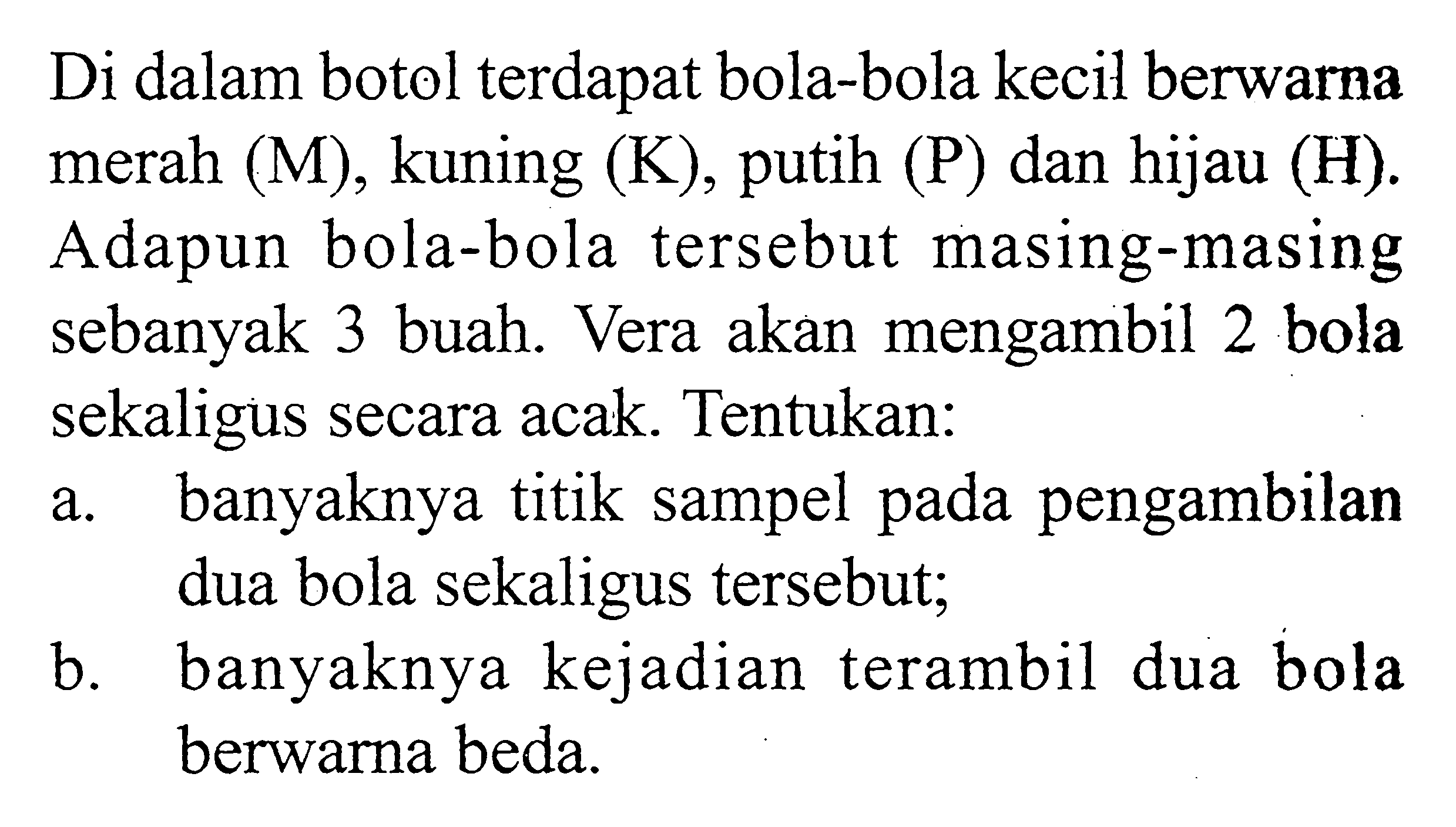 Di dalam botol terdapat bola-bola kecil berwarna merah (M), kuning (K), putih (P) dan hijau (H). Adapun bola-bola tersebut masing-masing sebanyak 3 buah. Vera akan mengambil 2 bola sekaligus secara acak. Tentukan:a. banyaknya titik sampel pada pengambilan dua bola sekaligus tersebut;b. banyaknya kejadian terambil dua bola berwarna beda.