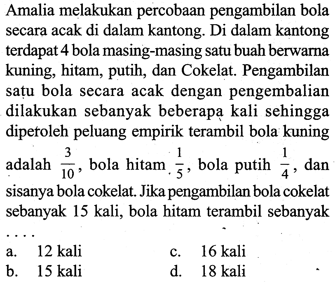 Amalia melakukan percobaan pengambilan bola secara acak di dalam kantong. Di dalam kantong terdapat 4 bola masing-masing satu buah berwarna kuning, hitam, putih, dan Cokelat. Pengambilan satu bola secara acak dengan pengembalian dilakukan sebanyak beberapa kali sehingga diperoleh peluang empirik terambil bola kuning adalah 3/10, bola hitam 1/5, bola putih 1/4, dan sisanya bola cokelat. Jika pengambilan bola cokelat sebanyak 15 kali, bola hitam terambil sebanyak