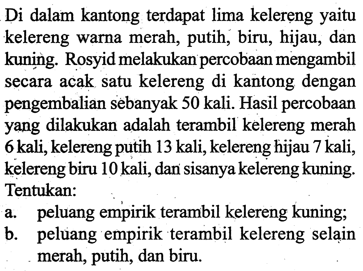 Di dalam kantong terdapat lima kelereng yaitu kelereng warna merah, putih, biru, hijau, dan kuning. Rosyid melakukan percobaan mengambil secara acak satu kelereng di kantong dengan pengembalian sebanyak  50 kali . Hasil percobaan yang dilakukan adalah terambil kelereng merah 6 kali, kelereng putih 13 kali, kelereng hijau 7 kali, kelereng biru 10 kali, dan sisanya kelereng kuning. Tentukan:a. peluang empirik terambil kelereng kuning;b. peluang empirik terambil kelereng selain merah, putih, dan biru.