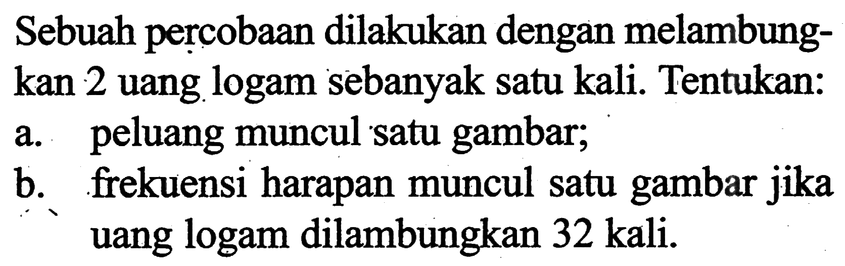 Sebuah percobaan dilakukan dengan melambungkan 2 uang logam sebanyak satu kali. Tentukan: a. peluang muncul satu gambar; b. frekuensi harapan muncul satu gambar jika uang logam dilambungkan 32 kali.