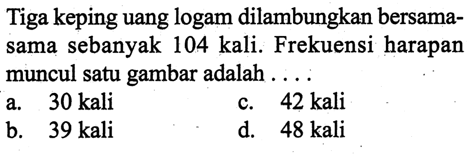 Tiga keping uang logam dilambungkan bersamasama sebanyak 104 kali. Frekuensi harapan muncul satu gambar adalah ....