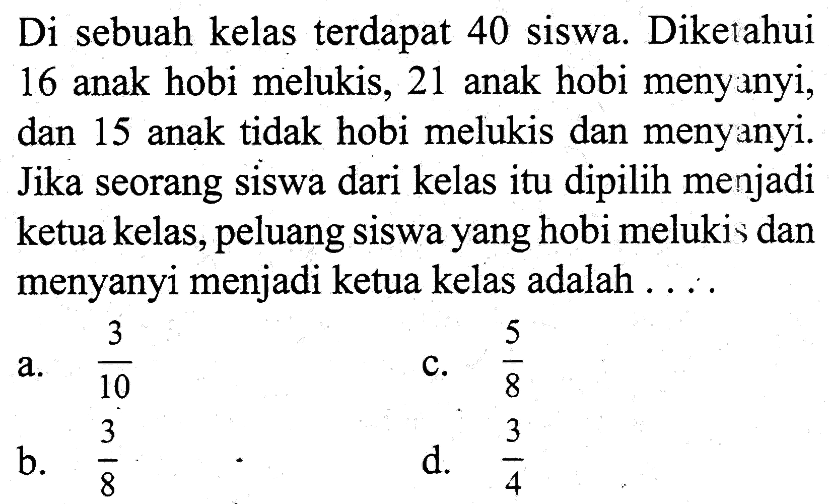 Di sebuah kelas terdapat 40 siswa. Diketahui 16 anak hobi melukis, 21 anak hobi meny anyi, dan 15 anak tidak hobi melukis dan menyanyi. Jika seorang siswa dari kelas itu dipilih menjadi ketua kelas, peluang siswa yang hobi melukis dan menyanyi menjadi ketua kelas adalah ...