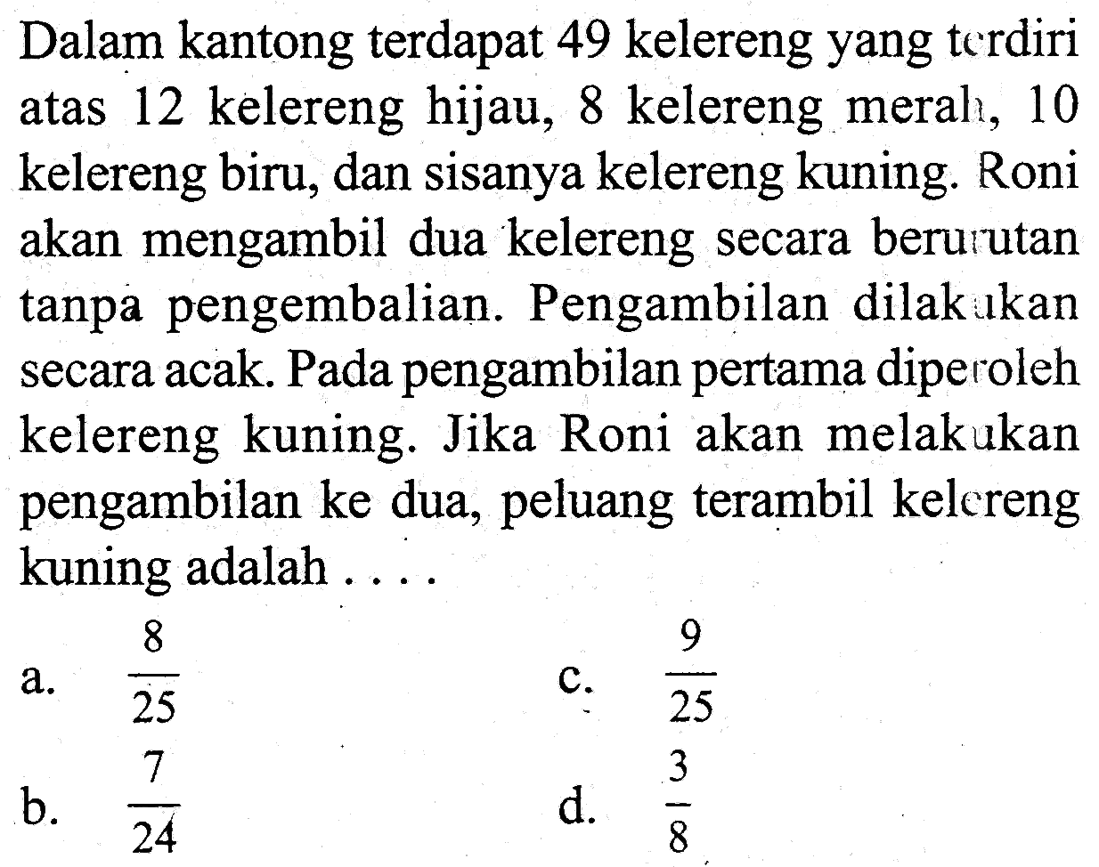 Dalam kantong terdapat 49 kelereng yang terdiri atas 12 kelereng hijau, 8 kelereng merah, 10 kelereng biru, dan sisanya kelereng kuning. Roni akan mengambil dua kelereng secara berurutan tanpa pengembalian. Pengambilan dilakukan secara acak. Pada pengambilan pertama diperoleh kelereng kuning. Jika Roni akan melakukan pengambilan ke dua, peluang terambil kelereng kuning adalah ....