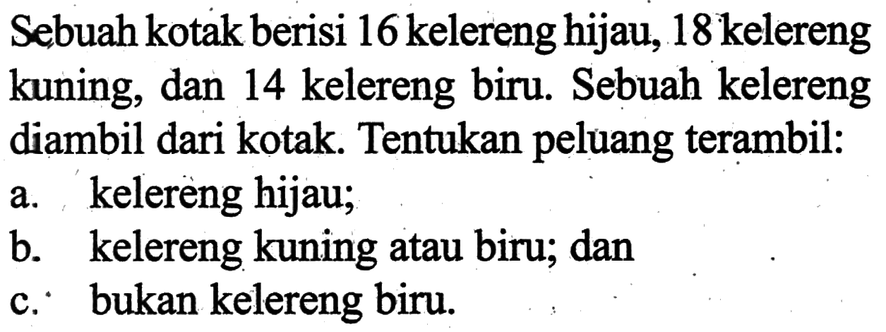 Sebuah kotak berisi 16 kelereng hijau, 18 kelereng kuning, dan 14 kelereng biru. Sebuah kelereng diambil dari kotak. Tentukan peluang terambil:a. kelereng hijau;b. kelereng kuning atau biru; danc. bukan kelereng biru.